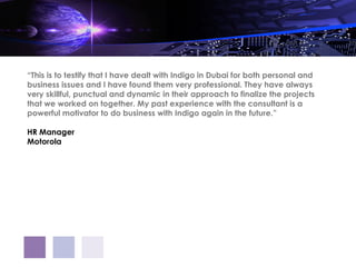 “This is to testify that I have dealt with Indigo in Dubai for both personal and
business issues and I have found them very professional. They have always
very skillful, punctual and dynamic in their approach to finalize the projects
that we worked on together. My past experience with the consultant is a
powerful motivator to do business with Indigo again in the future.”

HR Manager
Motorola
 