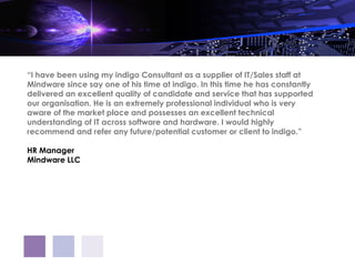 “I have been using my indigo Consultant as a supplier of IT/Sales staff at
Mindware since say one of his time at indigo. In this time he has constantly
delivered an excellent quality of candidate and service that has supported
our organisation. He is an extremely professional individual who is very
aware of the market place and possesses an excellent technical
understanding of IT across software and hardware. I would highly
recommend and refer any future/potential customer or client to indigo.”

HR Manager
Mindware LLC
 