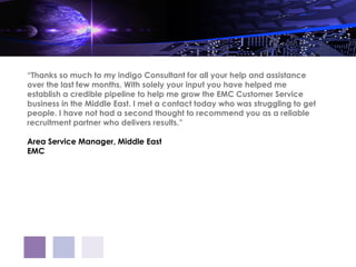 “Thanks so much to my indigo Consultant for all your help and assistance
over the last few months. With solely your input you have helped me
establish a credible pipeline to help me grow the EMC Customer Service
business in the Middle East. I met a contact today who was struggling to get
people. I have not had a second thought to recommend you as a reliable
recruitment partner who delivers results.”

Area Service Manager, Middle East
EMC
 