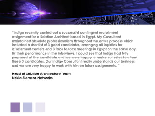 “Indigo recently carried out a successful contingent recruitment
assignment for a Solution Architect based in Egypt. My Consultant
maintained absolute professionalism throughout the entire process which
included a shortlist of 3 good candidates, arranging all logistics for
assessment centers and 3 face to face meetings in Egypt on the same day.
By their performance in the interviews, I could see that indigo had fully
prepared all the candidate and we were happy to make our selection from
these 3 candidates. Our indigo Consultant really understands our business
and we are very happy to work with him on future assignments. “

Head of Solution Architecture Team
Nokia Siemens Networks
 