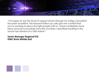 “I’m happy to say the level of support shown through my indigo Consultant
has been excellent. The frequent follow up calls give me comfort that
you’re working to place the right people with us. Good candidates have
been sourced successfully from the countries I specified resulting in the
recent recruitment of a SAN Admin.”

Senior Manager Regional ITO
HSBC Bank Middle East
 