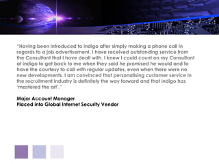 “Having been introduced to indigo after simply making a phone call in
regards to a job advertisement, I have received outstanding service from
the Consultant that I have dealt with. I knew I could count on my Consultant
at indigo to get back to me when they said he promised he would and to
have the courtesy to call with regular updates, even when there were no
new developments. I am convinced that personalising customer service in
the recruitment industry is definitely the way forward and that indigo has
‘mastered the art’.”

Major Account Manager
Placed into Global Internet Security Vendor
 