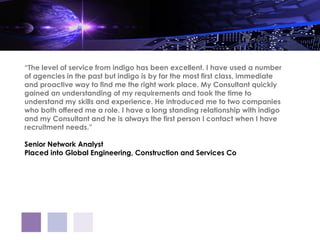 “The level of service from indigo has been excellent. I have used a number
of agencies in the past but indigo is by far the most first class, immediate
and proactive way to find me the right work place. My Consultant quickly
gained an understanding of my requirements and took the time to
understand my skills and experience. He introduced me to two companies
who both offered me a role. I have a long standing relationship with indigo
and my Consultant and he is always the first person I contact when I have
recruitment needs.”

Senior Network Analyst
Placed into Global Engineering, Construction and Services Co
 