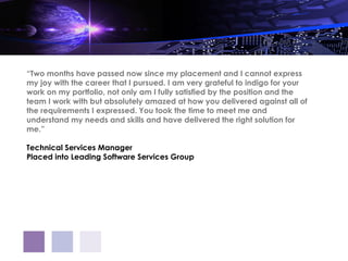 “Two months have passed now since my placement and I cannot express
my joy with the career that I pursued. I am very grateful to indigo for your
work on my portfolio, not only am I fully satisfied by the position and the
team I work with but absolutely amazed at how you delivered against all of
the requirements I expressed. You took the time to meet me and
understand my needs and skills and have delivered the right solution for
me.”

Technical Services Manager
Placed into Leading Software Services Group
 