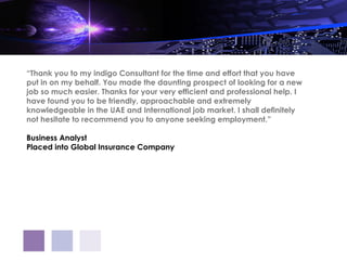 “Thank you to my indigo Consultant for the time and effort that you have
put in on my behalf. You made the daunting prospect of looking for a new
job so much easier. Thanks for your very efficient and professional help. I
have found you to be friendly, approachable and extremely
knowledgeable in the UAE and International job market. I shall definitely
not hesitate to recommend you to anyone seeking employment.”

Business Analyst
Placed into Global Insurance Company
 