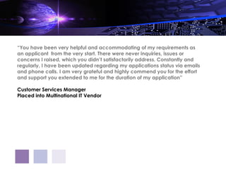 “You have been very helpful and accommodating of my requirements as
an applicant  from the very start. There were never inquiries, issues or
concerns I raised, which you didn’t satisfactorily address. Constantly and
regularly, I have been updated regarding my applications status via emails
and phone calls. I am very grateful and highly commend you for the effort
and support you extended to me for the duration of my application”

Customer Services Manager
Placed into Multinational IT Vendor
 