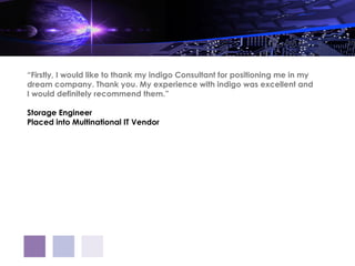 “Firstly, I would like to thank my indigo Consultant for positioning me in my
dream company. Thank you. My experience with indigo was excellent and
I would definitely recommend them.”

Storage Engineer
Placed into Multinational IT Vendor
 