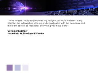 “To be honest I really appreciated my indigo Consultant’s interest in my
situation, he followed up with me and coordinated with the company and
the team as well, so thanks for everything you have done.”

Customer Engineer
Placed into Multinational IT Vendor
 