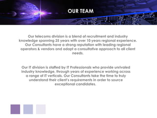 OUR TEAM



     Our telecoms division is a blend of recruitment and industry
knowledge spanning 25 years with over 10 years regional experience.
   Our Consultants have a strong reputation with leading regional
 operators & vendors and adapt a consultative approach to all client
                                needs.



 Our IT division is staffed by IT Professionals who provide unrivaled
 industry knowledge, through years of experience working across
    a range of IT verticals. Our Consultants take the time to truly
      understand their client’s requirements in order to source
                        exceptional candidates.
 