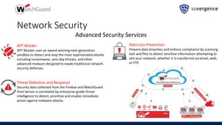 Network Security
Advanced Security Services
APT Blocker
APT Blocker uses an award-winning next-generation
sandbox to detect and stop the most sophisticated attacks
including ransomware, zero day threats, and other
advanced malware designed to evade traditional network
security defenses.
Threat Detection and Response
Security data collected from the Firebox and WatchGuard
Host Sensor is correlated by enterprise-grade threat
intelligence to detect, prioritize and enable immediate
action against malware attacks.
Data Loss Prevention
Prevent data breaches and enforce compliance by scanning
text and files to detect sensitive information attempting to
exit your network, whether it is transferred via email, web,
or FTP.
 
