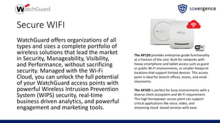 Secure WIFI
WatchGuard offers organizations of all
types and sizes a complete portfolio of
wireless solutions that lead the market
in Security, Manageability, Visibility,
and Performance, without sacrificing
security. Managed with the Wi-Fi
Cloud, you can unlock the full potential
of your WatchGuard access points with
powerful Wireless Intrusion Prevention
System (WIPS) security, real-time
business driven analytics, and powerful
engagement and marketing tools.
The AP120 provides enterprise-grade functionality
at a fraction of the cost. Built for networks with
heavy smartphone and tablet access such as guest
or public Wi-Fi environments, or smaller-footprint
locations that support limited devices. This access
point is ideal for branch offices, stores, and small
classrooms.
The AP320 is perfect for busy environments with a
diverse client ecosystem and Wi-Fi requirement.
This high horsepower access point can support
critical applications like voice, video, and
streaming cloud -based services with ease.
 