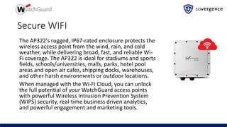 Secure WIFI
The AP322's rugged, IP67-rated enclosure protects the
wireless access point from the wind, rain, and cold
weather, while delivering broad, fast, and reliable Wi-
Fi coverage. The AP322 is ideal for stadiums and sports
fields, schools/universities, malls, parks, hotel pool
areas and open air cafes, shipping docks, warehouses,
and other harsh environments or outdoor locations.
When managed with the Wi-Fi Cloud, you can unlock
the full potential of your WatchGuard access points
with powerful Wireless Intrusion Prevention System
(WIPS) security, real-time business driven analytics,
and powerful engagement and marketing tools.
 