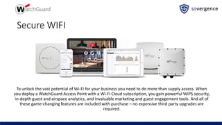 Secure WIFI
To unlock the vast potential of Wi-Fi for your business you need to do more than supply access. When
you deploy a WatchGuard Access Point with a Wi-Fi Cloud subscription, you gain powerful WIPS security,
in-depth guest and airspace analytics, and invaluable marketing and guest engagement tools. And all of
these game-changing features are included with purchase – no expensive third party upgrades are
required.
 