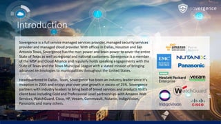Introduction
Sovergence is a full service managed services provider, managed security services
provider and managed cloud provider. With offices in Dallas, Houston and San
Antonio Texas, Sovergence has the man power and brain power to cover the entire
State of Texas as well as regional and national customers. Sovergence is a member
of the MSP and Cloud Alliance and regularly holds speaking engagements with the
State of Texas and the Texas Municipal League with a stated mission of bringing
advanced technologies to municipalities throughout the United States.
Headquartered in Dallas, Texas, Sovergence has been an industry leader since it's
inception in 2005 and enjoys year over year growth in excess of 25%. Sovergence
partners with industry leaders to bring best of breed services and products to it's
client base including Gold and Professional Level partnerships with Amazon Web
Services, WatchGuard, Cisco, HP, Veeam, Commvault, Nutanix, IndigoVision,
Panasonic and many others.
 