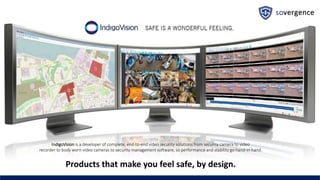 IndigoVision is a developer of complete, end-to-end video security solutions from security camera to video
recorder to body worn video cameras to security management software, so performance and stability go hand-in-hand.
Products that make you feel safe, by design.
 