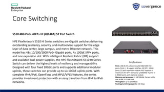 Core Switching
5510 48G PoE+ 4SFP+ HI (JH148A) 52 Port Switch
HPE FlexNetwork 5510 HI Series switches are Gigabit switches delivering
outstanding resiliency, security, and multiservice support for the edge
layer of data center, large campus, and metro Ethernet network. This
model has 48x 10/100/1000 PoE+ Gigabit ports, 4x 10GbE SFP+ ports,
and one expansion slot. With Intelligent Resilient Fabric (IRF) support
and available dual power supplies, the HPE FlexNetwork 5510 HI Series
Switch can deliver the highest levels of resiliency and manageability.
Designed with four fixed 10GbE ports and supports additional modular
uplinks, these switches can provide up to six 10GbE uplink ports. With
complete IPv4/IPv6, OpenFlow, and MPLS/VPLS features, the series
provides investment protection with an easy transition from IPv4 to IPv6
networks.
Key Features
Ports: (48) RJ-45 autosensing 10/100/1000 PoE+
ports; Ports 1 - 8 support MACSec; (4) SFP+ 10GbE
ports; (1) port expansion module slot; Supports a
maximum of 6 SFP+ ports or 2 1/10GBASE-T ports or
2 40GbE ports, with optional module
Memory and processor: 2 GB SDRAM; Packet buffer
size: 4 MB; 512 MB flash
Throughput: up to 250 Mpps
Routing/switching capacity: 336 Gbps
 