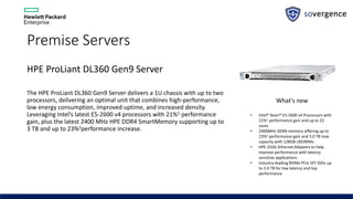 Premise Servers
HPE ProLiant DL360 Gen9 Server
The HPE ProLiant DL360 Gen9 Server delivers a 1U chassis with up to two
processors, delivering an optimal unit that combines high-performance,
low energy consumption, improved uptime, and increased density.
Leveraging Intel’s latest E5-2600 v4 processors with 21%1 performance
gain, plus the latest 2400 MHz HPE DDR4 SmartMemory supporting up to
3 TB and up to 23%2performance increase.
What's new
• Intel® Xeon® E5-2600 v4 Processors with
21%1 performance gain and up to 22
cores
• 2400MHz DDR4 memory offering up to
23%2 performance gain and 3.0 TB max
capacity with 128GB LRDIMMs
• HPE 25Gb Ethernet Adapters to help
improve performance with latency
sensitive applications
• Industry-leading NVMe PCIe SFF SSDs up
to 2.0 TB for low latency and top
performance
 