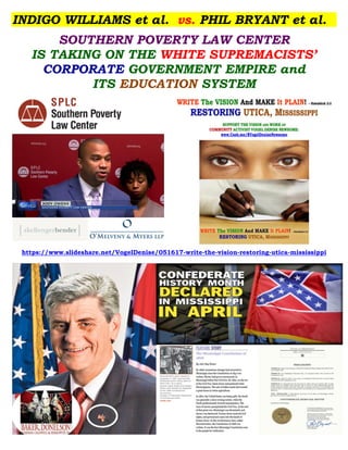 INDIGO WILLIAMS et al. vs. PHIL BRYANT et al.
SOUTHERN POVERTY LAW CENTER
IS TAKING ON THE WHITE SUPREMACISTS’
CORPORATE GOVERNMENT EMPIRE and
ITS EDUCATION SYSTEM
https://www.slideshare.net/VogelDenise/051617-write-the-vision-restoring-utica-mississippi
 