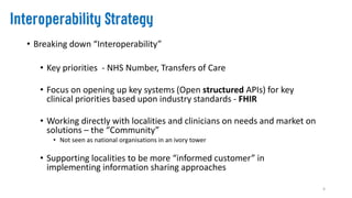 • Breaking down “Interoperability”
• Key priorities - NHS Number, Transfers of Care
• Focus on opening up key systems (Open structured APIs) for key
clinical priorities based upon industry standards - FHIR
• Working directly with localities and clinicians on needs and market on
solutions – the “Community”
• Not seen as national organisations in an ivory tower
• Supporting localities to be more “informed customer” in
implementing information sharing approaches
4
 