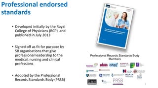Professional endorsed
standards
• Developed initially by the Royal
College of Physicians (RCP) and
published in July 2013
• Signed off as fit for purpose by
50 organisations that give
professional leadership to the
medical, nursing and clinical
professions
• Adopted by the Professional
Records Standards Body (PRSB)
6
 