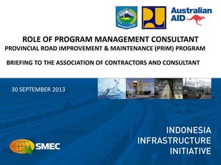 ROLE OF PROGRAM MANAGEMENT CONSULTANT
PROVINCIAL ROAD IMPROVEMENT & MAINTENANCE (PRIM) PROGRAM
BRIEFING TO THE ASSOCIATION OF CONTRACTORS AND CONSULTANT
30 SEPTEMBER 2013
 