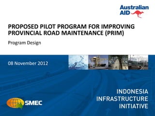 PROPOSED PILOT PROGRAM FOR IMPROVING
PROVINCIAL ROAD MAINTENANCE (PRIM)
Program Design



08 November 2012
 