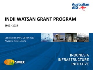 INDII WATSAN GRANT PROGRAM
2012 - 2015



Socialisation sAIIG, 28 Jan 2013
Aryaduta Hotel Jakarta
 