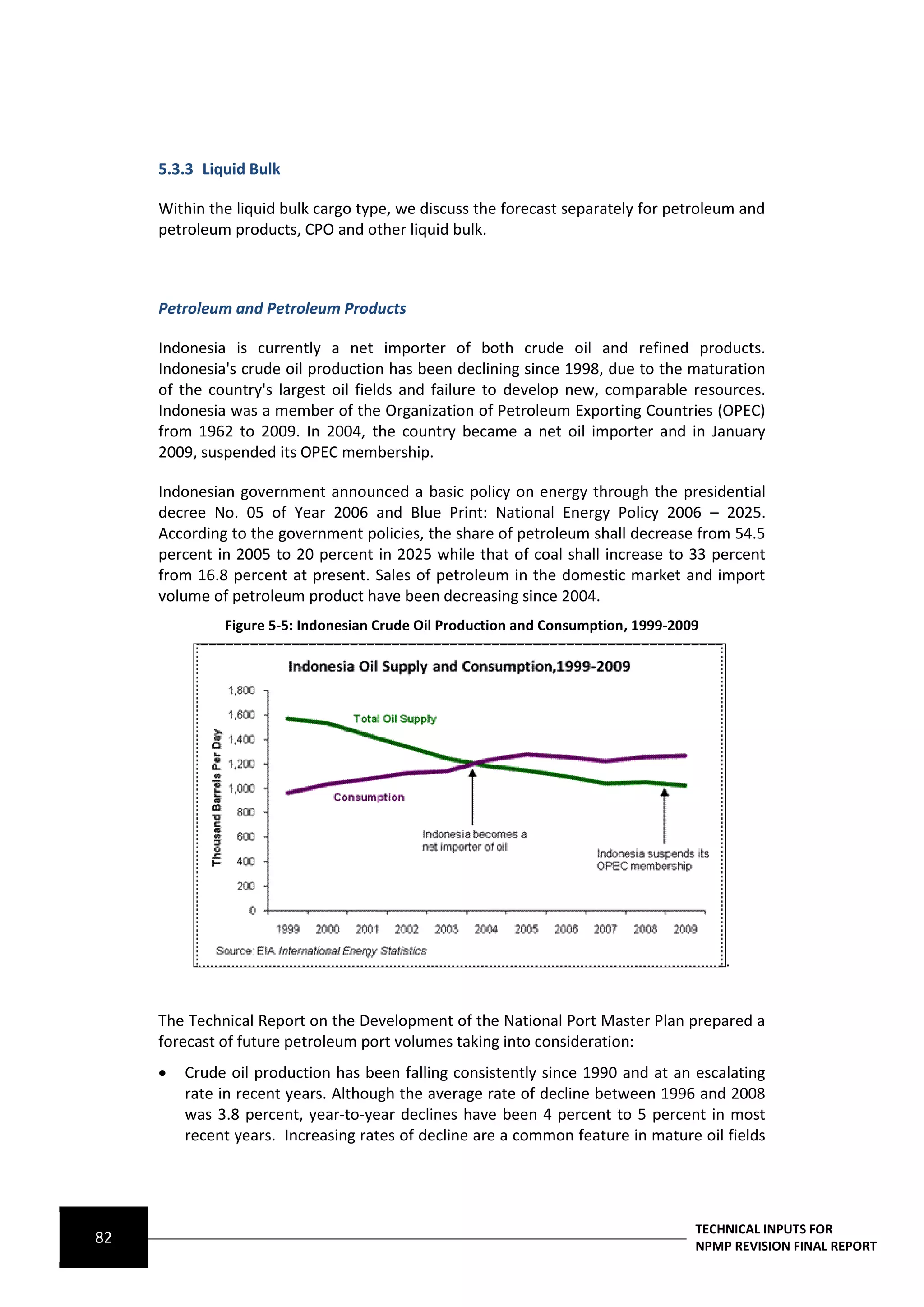 5.3.3 Liquid Bulk

     Within the liquid bulk cargo type, we discuss the forecast separately for petroleum and
     petroleum products, CPO and other liquid bulk.



     Petroleum and Petroleum Products

     Indonesia is currently a net importer of both crude oil and refined products.
     Indonesia's crude oil production has been declining since 1998, due to the maturation
     of the country's largest oil fields and failure to develop new, comparable resources.
     Indonesia was a member of the Organization of Petroleum Exporting Countries (OPEC)
     from 1962 to 2009. In 2004, the country became a net oil importer and in January
     2009, suspended its OPEC membership.

     Indonesian government announced a basic policy on energy through the presidential
     decree No. 05 of Year 2006 and Blue Print: National Energy Policy 2006 – 2025.
     According to the government policies, the share of petroleum shall decrease from 54.5
     percent in 2005 to 20 percent in 2025 while that of coal shall increase to 33 percent
     from 16.8 percent at present. Sales of petroleum in the domestic market and import
     volume of petroleum product have been decreasing since 2004.
              Figure 5-5: Indonesian Crude Oil Production and Consumption, 1999-2009




                                                                                       .


     The Technical Report on the Development of the National Port Master Plan prepared a
     forecast of future petroleum port volumes taking into consideration:
        Crude oil production has been falling consistently since 1990 and at an escalating
         rate in recent years. Although the average rate of decline between 1996 and 2008
         was 3.8 percent, year‐to‐year declines have been 4 percent to 5 percent in most
         recent years. Increasing rates of decline are a common feature in mature oil fields




                                                                                   TECHNICAL INPUTS FOR
82                                                                                 NPMP REVISION FINAL REPORT
 
