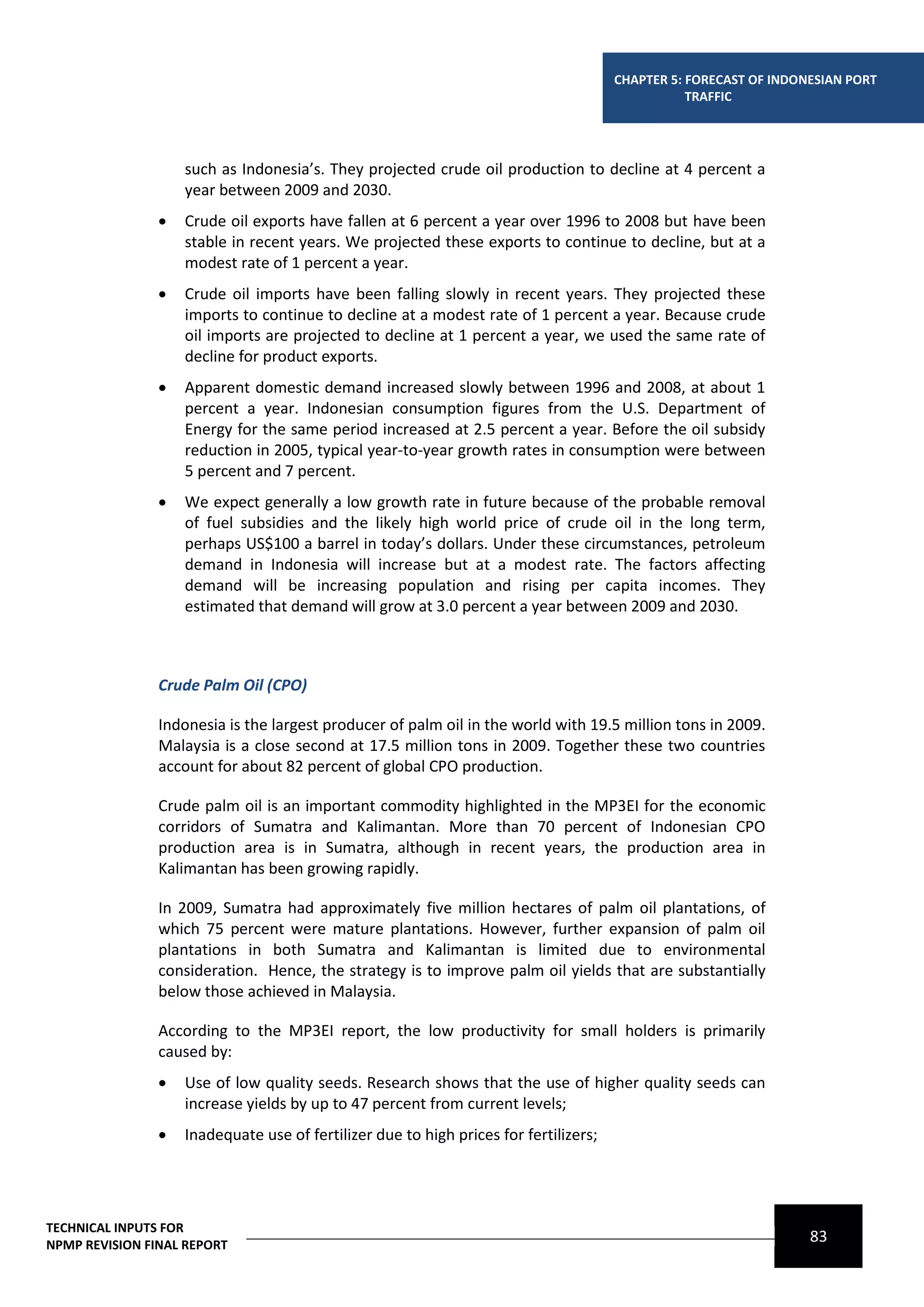 CHAPTER 5: FORECAST OF INDONESIAN PORT
                                                                                                  TRAFFIC




                    such as Indonesia’s. They projected crude oil production to decline at 4 percent a
                    year between 2009 and 2030.
                   Crude oil exports have fallen at 6 percent a year over 1996 to 2008 but have been
                    stable in recent years. We projected these exports to continue to decline, but at a
                    modest rate of 1 percent a year.
                   Crude oil imports have been falling slowly in recent years. They projected these
                    imports to continue to decline at a modest rate of 1 percent a year. Because crude
                    oil imports are projected to decline at 1 percent a year, we used the same rate of
                    decline for product exports.
                   Apparent domestic demand increased slowly between 1996 and 2008, at about 1
                    percent a year. Indonesian consumption figures from the U.S. Department of
                    Energy for the same period increased at 2.5 percent a year. Before the oil subsidy
                    reduction in 2005, typical year‐to‐year growth rates in consumption were between
                    5 percent and 7 percent.
                   We expect generally a low growth rate in future because of the probable removal
                    of fuel subsidies and the likely high world price of crude oil in the long term,
                    perhaps US$100 a barrel in today’s dollars. Under these circumstances, petroleum
                    demand in Indonesia will increase but at a modest rate. The factors affecting
                    demand will be increasing population and rising per capita incomes. They
                    estimated that demand will grow at 3.0 percent a year between 2009 and 2030.



                Crude Palm Oil (CPO)

                Indonesia is the largest producer of palm oil in the world with 19.5 million tons in 2009.
                Malaysia is a close second at 17.5 million tons in 2009. Together these two countries
                account for about 82 percent of global CPO production.

                Crude palm oil is an important commodity highlighted in the MP3EI for the economic
                corridors of Sumatra and Kalimantan. More than 70 percent of Indonesian CPO
                production area is in Sumatra, although in recent years, the production area in
                Kalimantan has been growing rapidly.

                In 2009, Sumatra had approximately five million hectares of palm oil plantations, of
                which 75 percent were mature plantations. However, further expansion of palm oil
                plantations in both Sumatra and Kalimantan is limited due to environmental
                consideration. Hence, the strategy is to improve palm oil yields that are substantially
                below those achieved in Malaysia.

                According to the MP3EI report, the low productivity for small holders is primarily
                caused by:
                   Use of low quality seeds. Research shows that the use of higher quality seeds can
                    increase yields by up to 47 percent from current levels;
                   Inadequate use of fertilizer due to high prices for fertilizers;




TECHNICAL INPUTS FOR
NPMP REVISION FINAL REPORT
                                                                                                                   83
 