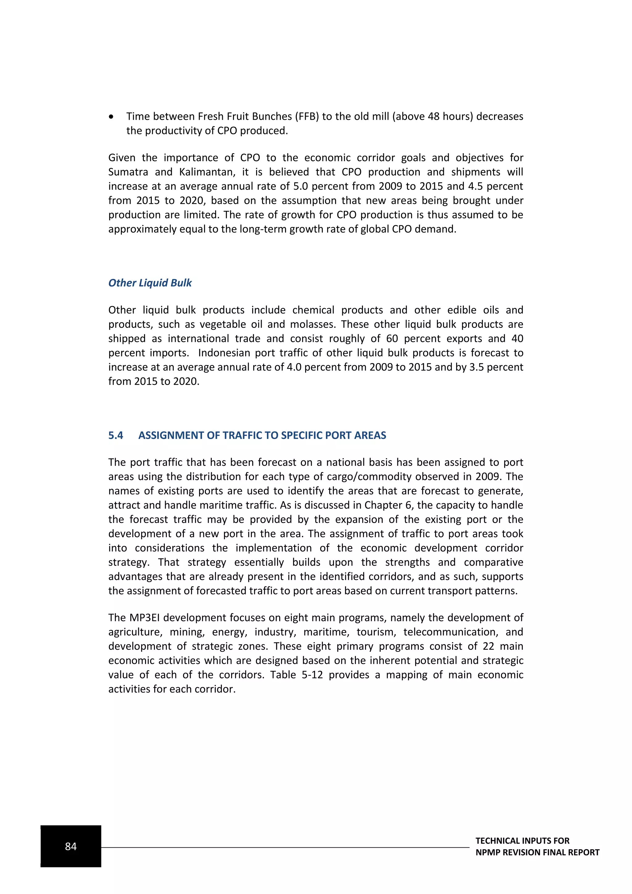      Time between Fresh Fruit Bunches (FFB) to the old mill (above 48 hours) decreases
           the productivity of CPO produced.

     Given the importance of CPO to the economic corridor goals and objectives for
     Sumatra and Kalimantan, it is believed that CPO production and shipments will
     increase at an average annual rate of 5.0 percent from 2009 to 2015 and 4.5 percent
     from 2015 to 2020, based on the assumption that new areas being brought under
     production are limited. The rate of growth for CPO production is thus assumed to be
     approximately equal to the long-term growth rate of global CPO demand.



     Other Liquid Bulk

     Other liquid bulk products include chemical products and other edible oils and
     products, such as vegetable oil and molasses. These other liquid bulk products are
     shipped as international trade and consist roughly of 60 percent exports and 40
     percent imports. Indonesian port traffic of other liquid bulk products is forecast to
     increase at an average annual rate of 4.0 percent from 2009 to 2015 and by 3.5 percent
     from 2015 to 2020.



     5.4     ASSIGNMENT OF TRAFFIC TO SPECIFIC PORT AREAS

     The port traffic that has been forecast on a national basis has been assigned to port
     areas using the distribution for each type of cargo/commodity observed in 2009. The
     names of existing ports are used to identify the areas that are forecast to generate,
     attract and handle maritime traffic. As is discussed in Chapter 6, the capacity to handle
     the forecast traffic may be provided by the expansion of the existing port or the
     development of a new port in the area. The assignment of traffic to port areas took
     into considerations the implementation of the economic development corridor
     strategy. That strategy essentially builds upon the strengths and comparative
     advantages that are already present in the identified corridors, and as such, supports
     the assignment of forecasted traffic to port areas based on current transport patterns.

     The MP3EI development focuses on eight main programs, namely the development of
     agriculture, mining, energy, industry, maritime, tourism, telecommunication, and
     development of strategic zones. These eight primary programs consist of 22 main
     economic activities which are designed based on the inherent potential and strategic
     value of each of the corridors. Table 5-12 provides a mapping of main economic
     activities for each corridor.




                                                                                   TECHNICAL INPUTS FOR
84                                                                                 NPMP REVISION FINAL REPORT
 