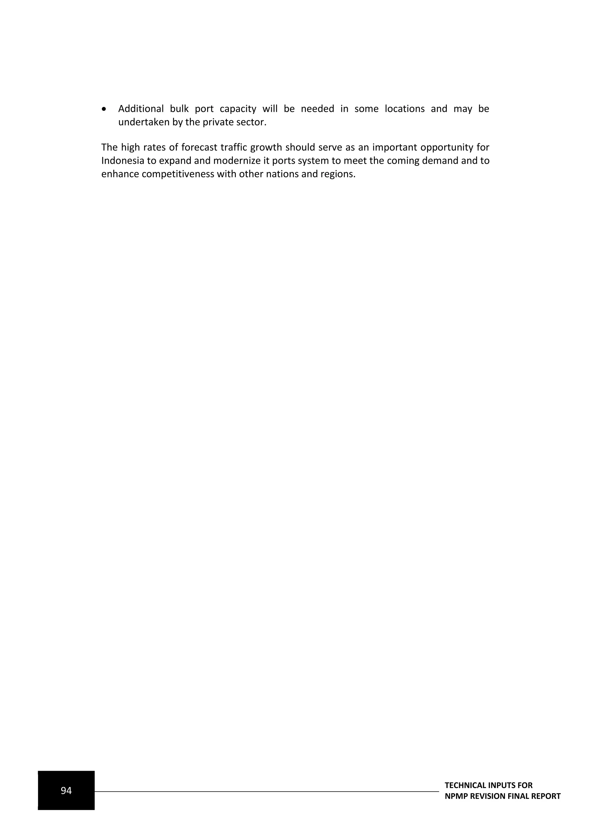   Additional bulk port capacity will be needed in some locations and may be
         undertaken by the private sector.

     The high rates of forecast traffic growth should serve as an important opportunity for
     Indonesia to expand and modernize it ports system to meet the coming demand and to
     enhance competitiveness with other nations and regions.




                                                                                 TECHNICAL INPUTS FOR
94                                                                               NPMP REVISION FINAL REPORT
 