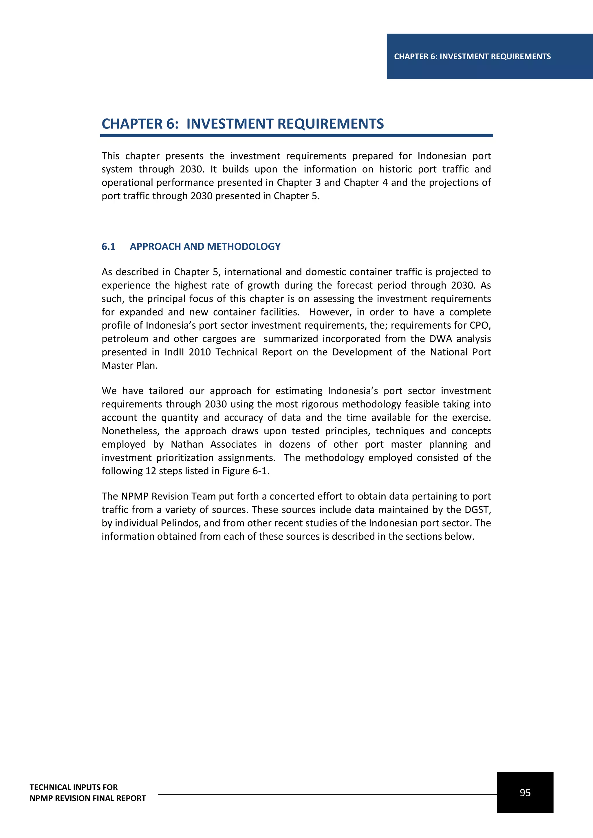 CHAPTER 6: INVESTMENT REQUIREMENTS




                CHAPTER 6: INVESTMENT REQUIREMENTS
                This chapter presents the investment requirements prepared for Indonesian port
                system through 2030. It builds upon the information on historic port traffic and
                operational performance presented in Chapter 3 and Chapter 4 and the projections of
                port traffic through 2030 presented in Chapter 5.



                6.1   APPROACH AND METHODOLOGY

                As described in Chapter 5, international and domestic container traffic is projected to
                experience the highest rate of growth during the forecast period through 2030. As
                such, the principal focus of this chapter is on assessing the investment requirements
                for expanded and new container facilities. However, in order to have a complete
                profile of Indonesia’s port sector investment requirements, the; requirements for CPO,
                petroleum and other cargoes are summarized incorporated from the DWA analysis
                presented in IndII 2010 Technical Report on the Development of the National Port
                Master Plan.

                We have tailored our approach for estimating Indonesia’s port sector investment
                requirements through 2030 using the most rigorous methodology feasible taking into
                account the quantity and accuracy of data and the time available for the exercise.
                Nonetheless, the approach draws upon tested principles, techniques and concepts
                employed by Nathan Associates in dozens of other port master planning and
                investment prioritization assignments. The methodology employed consisted of the
                following 12 steps listed in Figure 6-1.

                The NPMP Revision Team put forth a concerted effort to obtain data pertaining to port
                traffic from a variety of sources. These sources include data maintained by the DGST,
                by individual Pelindos, and from other recent studies of the Indonesian port sector. The
                information obtained from each of these sources is described in the sections below.




TECHNICAL INPUTS FOR
NPMP REVISION FINAL REPORT
                                                                                                             95
 