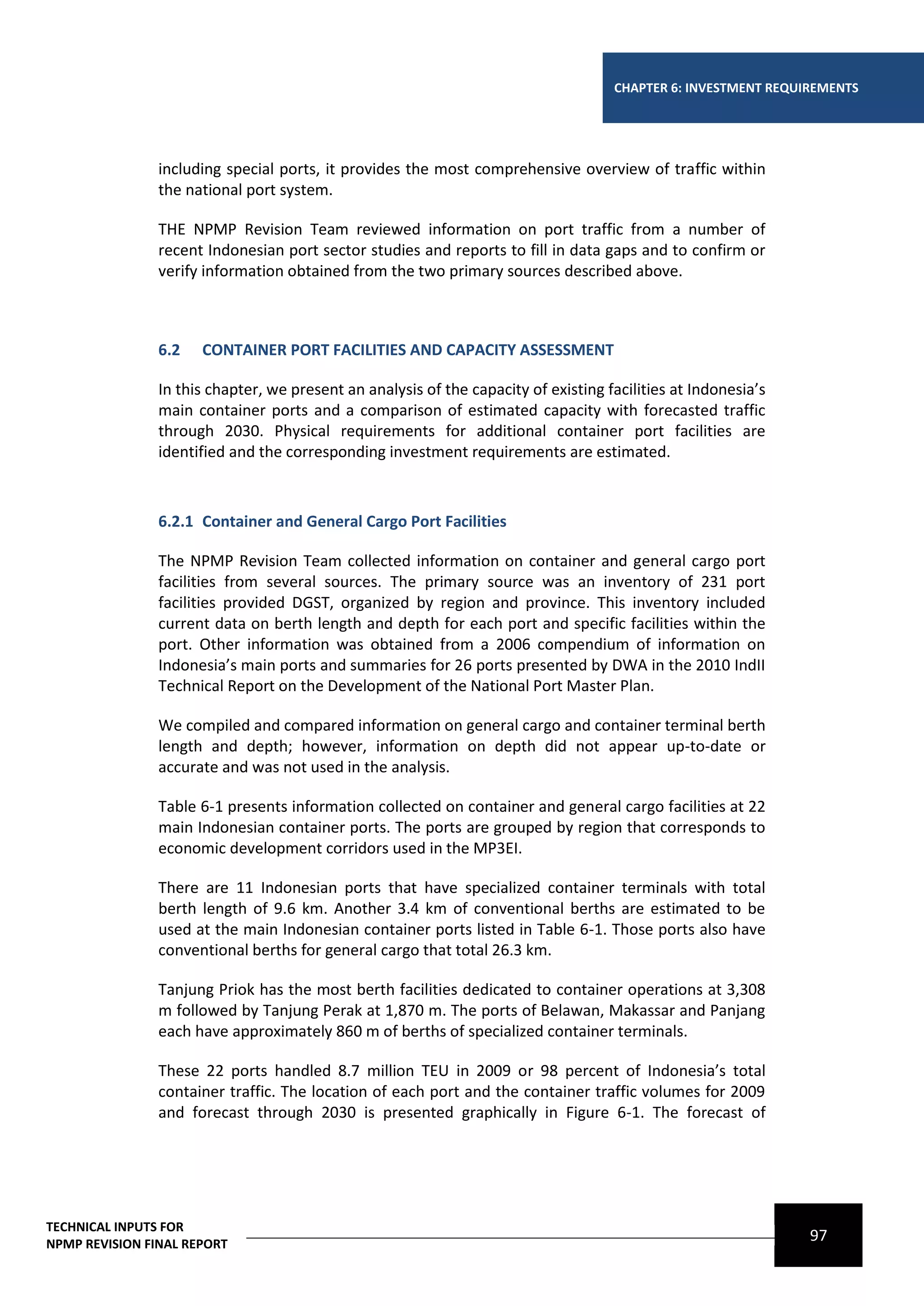 CHAPTER 6: INVESTMENT REQUIREMENTS




                including special ports, it provides the most comprehensive overview of traffic within
                the national port system.

                THE NPMP Revision Team reviewed information on port traffic from a number of
                recent Indonesian port sector studies and reports to fill in data gaps and to confirm or
                verify information obtained from the two primary sources described above.



                6.2   CONTAINER PORT FACILITIES AND CAPACITY ASSESSMENT

                In this chapter, we present an analysis of the capacity of existing facilities at Indonesia’s
                main container ports and a comparison of estimated capacity with forecasted traffic
                through 2030. Physical requirements for additional container port facilities are
                identified and the corresponding investment requirements are estimated.



                6.2.1 Container and General Cargo Port Facilities

                The NPMP Revision Team collected information on container and general cargo port
                facilities from several sources. The primary source was an inventory of 231 port
                facilities provided DGST, organized by region and province. This inventory included
                current data on berth length and depth for each port and specific facilities within the
                port. Other information was obtained from a 2006 compendium of information on
                Indonesia’s main ports and summaries for 26 ports presented by DWA in the 2010 IndII
                Technical Report on the Development of the National Port Master Plan.

                We compiled and compared information on general cargo and container terminal berth
                length and depth; however, information on depth did not appear up-to-date or
                accurate and was not used in the analysis.

                Table 6-1 presents information collected on container and general cargo facilities at 22
                main Indonesian container ports. The ports are grouped by region that corresponds to
                economic development corridors used in the MP3EI.

                There are 11 Indonesian ports that have specialized container terminals with total
                berth length of 9.6 km. Another 3.4 km of conventional berths are estimated to be
                used at the main Indonesian container ports listed in Table 6-1. Those ports also have
                conventional berths for general cargo that total 26.3 km.

                Tanjung Priok has the most berth facilities dedicated to container operations at 3,308
                m followed by Tanjung Perak at 1,870 m. The ports of Belawan, Makassar and Panjang
                each have approximately 860 m of berths of specialized container terminals.

                These 22 ports handled 8.7 million TEU in 2009 or 98 percent of Indonesia’s total
                container traffic. The location of each port and the container traffic volumes for 2009
                and forecast through 2030 is presented graphically in Figure 6-1. The forecast of




TECHNICAL INPUTS FOR
NPMP REVISION FINAL REPORT
                                                                                                                97
 