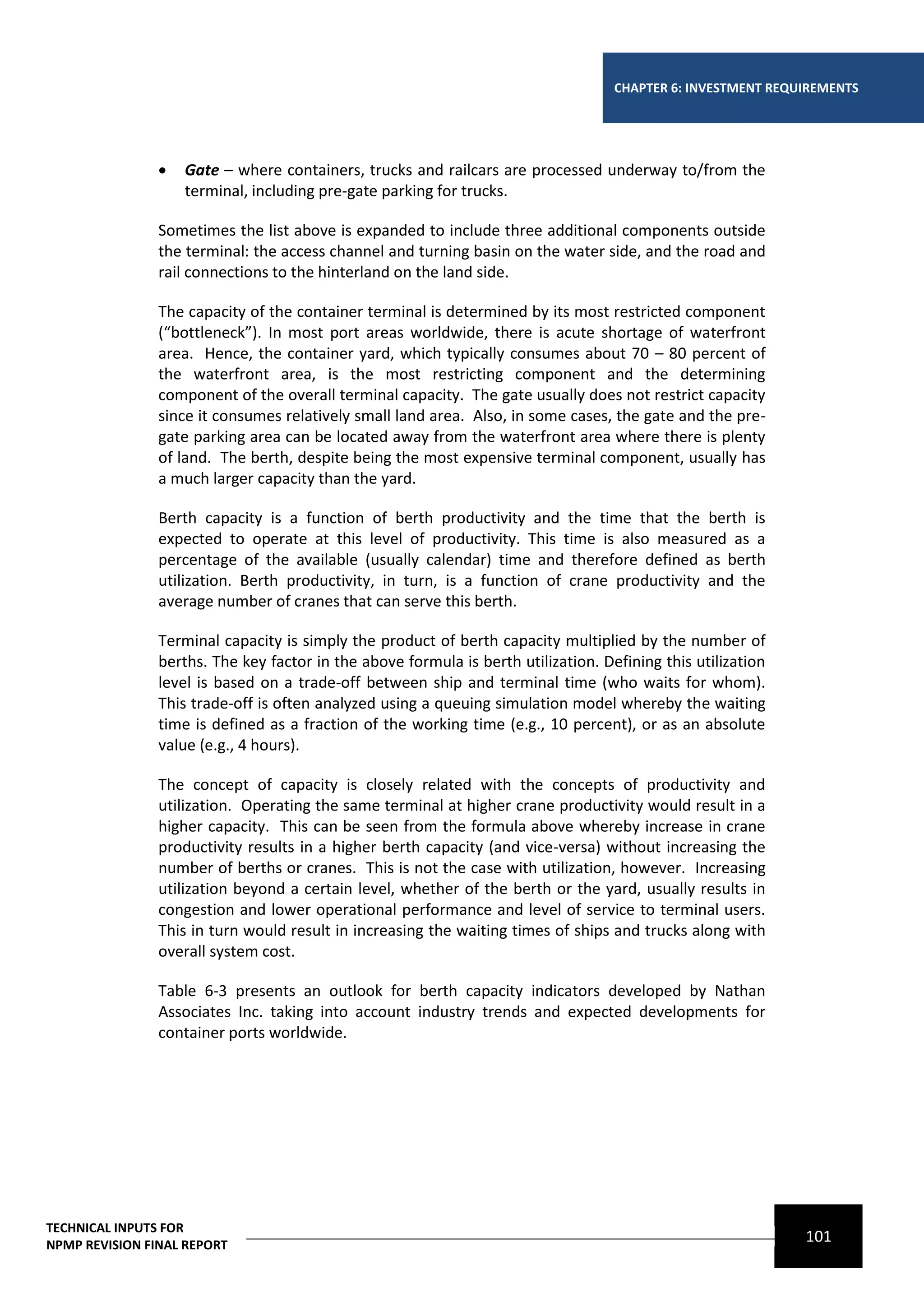 CHAPTER 6: INVESTMENT REQUIREMENTS




                   Gate – where containers, trucks and railcars are processed underway to/from the
                    terminal, including pre-gate parking for trucks.

                Sometimes the list above is expanded to include three additional components outside
                the terminal: the access channel and turning basin on the water side, and the road and
                rail connections to the hinterland on the land side.

                The capacity of the container terminal is determined by its most restricted component
                (“bottleneck”). In most port areas worldwide, there is acute shortage of waterfront
                area. Hence, the container yard, which typically consumes about 70 – 80 percent of
                the waterfront area, is the most restricting component and the determining
                component of the overall terminal capacity. The gate usually does not restrict capacity
                since it consumes relatively small land area. Also, in some cases, the gate and the pre-
                gate parking area can be located away from the waterfront area where there is plenty
                of land. The berth, despite being the most expensive terminal component, usually has
                a much larger capacity than the yard.

                Berth capacity is a function of berth productivity and the time that the berth is
                expected to operate at this level of productivity. This time is also measured as a
                percentage of the available (usually calendar) time and therefore defined as berth
                utilization. Berth productivity, in turn, is a function of crane productivity and the
                average number of cranes that can serve this berth.

                Terminal capacity is simply the product of berth capacity multiplied by the number of
                berths. The key factor in the above formula is berth utilization. Defining this utilization
                level is based on a trade-off between ship and terminal time (who waits for whom).
                This trade-off is often analyzed using a queuing simulation model whereby the waiting
                time is defined as a fraction of the working time (e.g., 10 percent), or as an absolute
                value (e.g., 4 hours).

                The concept of capacity is closely related with the concepts of productivity and
                utilization. Operating the same terminal at higher crane productivity would result in a
                higher capacity. This can be seen from the formula above whereby increase in crane
                productivity results in a higher berth capacity (and vice-versa) without increasing the
                number of berths or cranes. This is not the case with utilization, however. Increasing
                utilization beyond a certain level, whether of the berth or the yard, usually results in
                congestion and lower operational performance and level of service to terminal users.
                This in turn would result in increasing the waiting times of ships and trucks along with
                overall system cost.

                Table 6-3 presents an outlook for berth capacity indicators developed by Nathan
                Associates Inc. taking into account industry trends and expected developments for
                container ports worldwide.




TECHNICAL INPUTS FOR
NPMP REVISION FINAL REPORT
                                                                                                              101
 