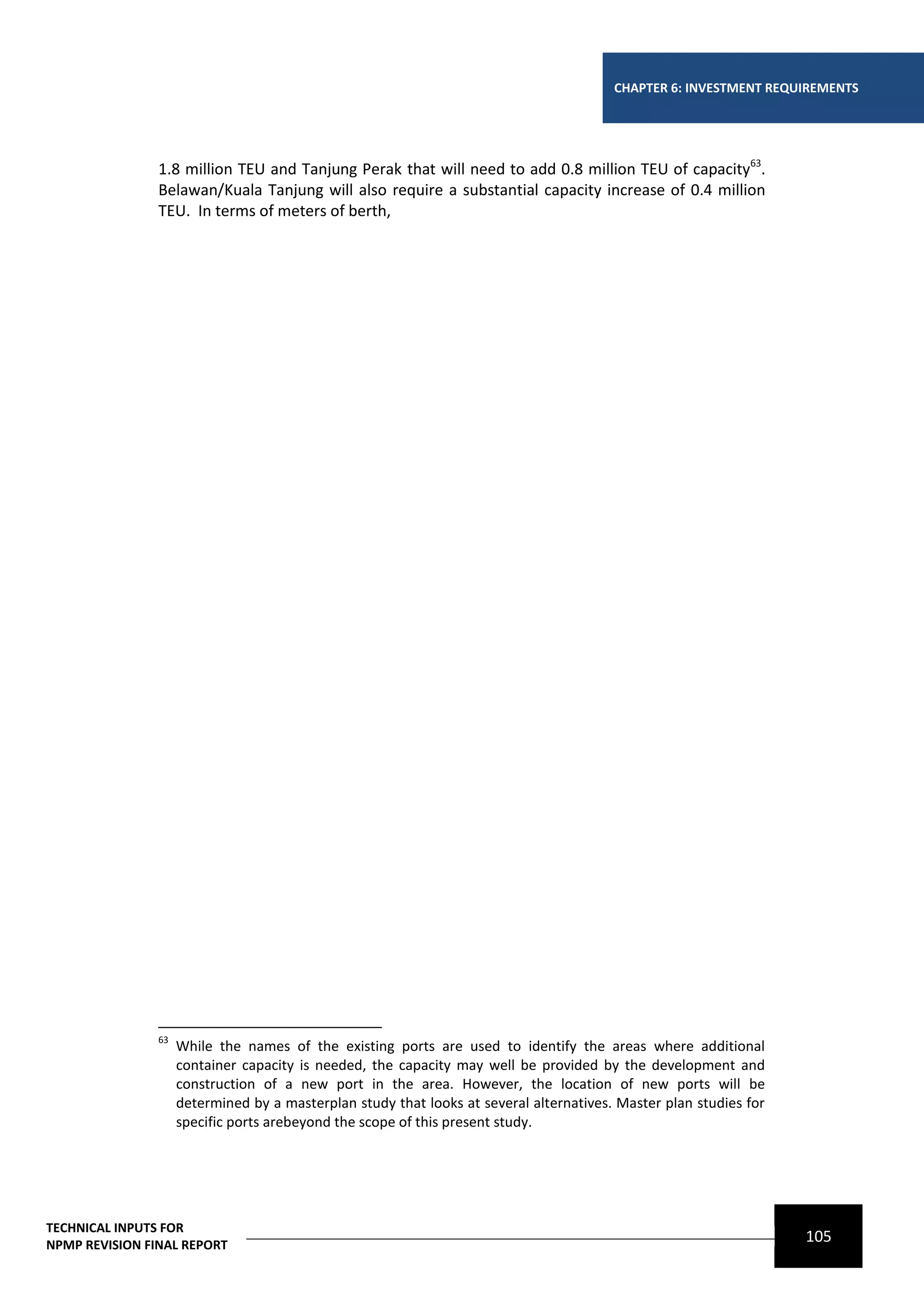 CHAPTER 6: INVESTMENT REQUIREMENTS




                1.8 million TEU and Tanjung Perak that will need to add 0.8 million TEU of capacity63.
                Belawan/Kuala Tanjung will also require a substantial capacity increase of 0.4 million
                TEU. In terms of meters of berth,




                63
                     While the names of the existing ports are used to identify the areas where additional
                     container capacity is needed, the capacity may well be provided by the development and
                     construction of a new port in the area. However, the location of new ports will be
                     determined by a masterplan study that looks at several alternatives. Master plan studies for
                     specific ports arebeyond the scope of this present study.




TECHNICAL INPUTS FOR
NPMP REVISION FINAL REPORT
                                                                                                                    105
 