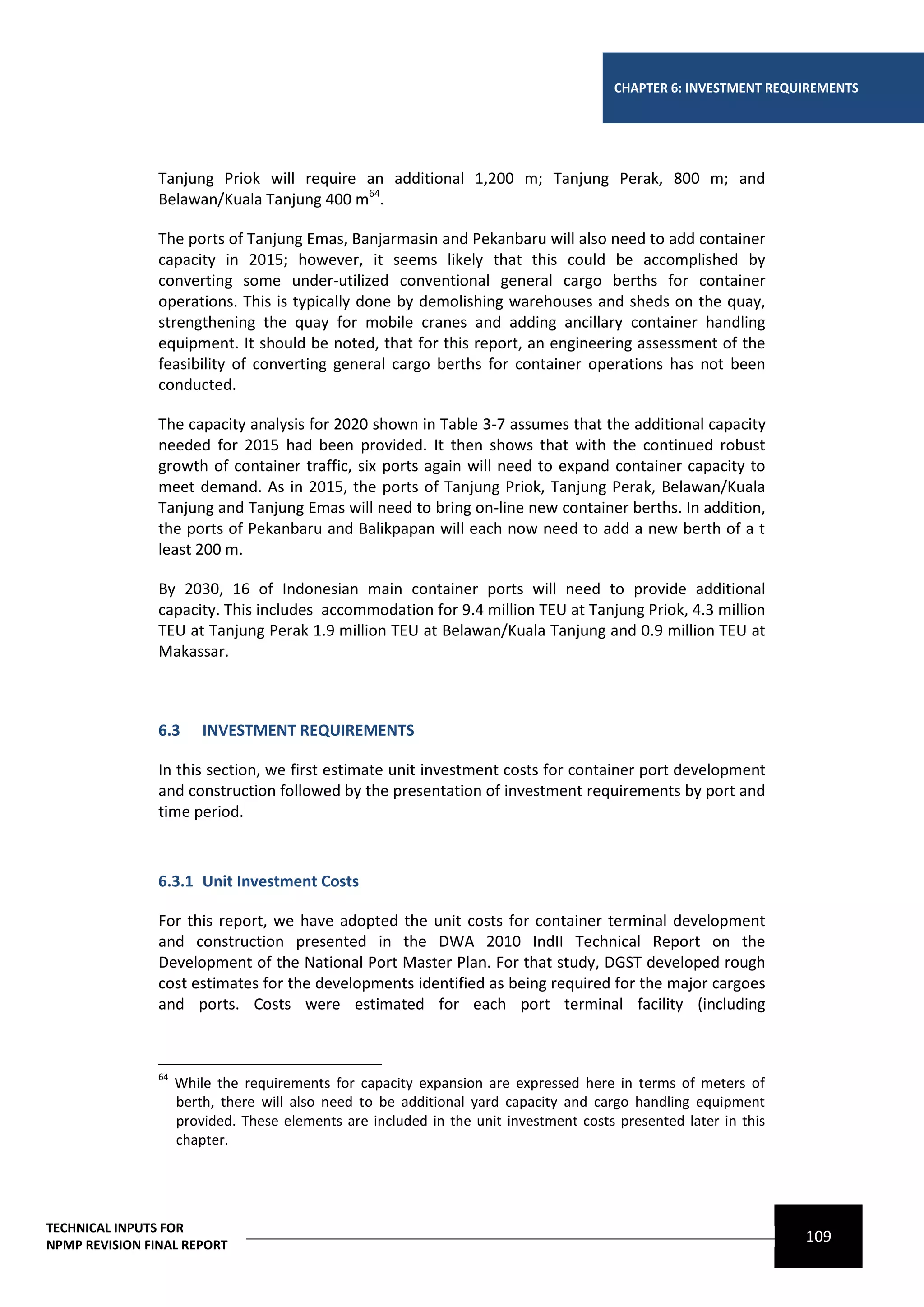 CHAPTER 6: INVESTMENT REQUIREMENTS




                Tanjung Priok will require an additional 1,200 m; Tanjung Perak, 800 m; and
                Belawan/Kuala Tanjung 400 m64.

                The ports of Tanjung Emas, Banjarmasin and Pekanbaru will also need to add container
                capacity in 2015; however, it seems likely that this could be accomplished by
                converting some under-utilized conventional general cargo berths for container
                operations. This is typically done by demolishing warehouses and sheds on the quay,
                strengthening the quay for mobile cranes and adding ancillary container handling
                equipment. It should be noted, that for this report, an engineering assessment of the
                feasibility of converting general cargo berths for container operations has not been
                conducted.

                The capacity analysis for 2020 shown in Table 3-7 assumes that the additional capacity
                needed for 2015 had been provided. It then shows that with the continued robust
                growth of container traffic, six ports again will need to expand container capacity to
                meet demand. As in 2015, the ports of Tanjung Priok, Tanjung Perak, Belawan/Kuala
                Tanjung and Tanjung Emas will need to bring on-line new container berths. In addition,
                the ports of Pekanbaru and Balikpapan will each now need to add a new berth of a t
                least 200 m.

                By 2030, 16 of Indonesian main container ports will need to provide additional
                capacity. This includes accommodation for 9.4 million TEU at Tanjung Priok, 4.3 million
                TEU at Tanjung Perak 1.9 million TEU at Belawan/Kuala Tanjung and 0.9 million TEU at
                Makassar.



                6.3      INVESTMENT REQUIREMENTS

                In this section, we first estimate unit investment costs for container port development
                and construction followed by the presentation of investment requirements by port and
                time period.



                6.3.1 Unit Investment Costs

                For this report, we have adopted the unit costs for container terminal development
                and construction presented in the DWA 2010 IndII Technical Report on the
                Development of the National Port Master Plan. For that study, DGST developed rough
                cost estimates for the developments identified as being required for the major cargoes
                and ports. Costs were estimated for each port terminal facility (including



                64
                     While the requirements for capacity expansion are expressed here in terms of meters of
                     berth, there will also need to be additional yard capacity and cargo handling equipment
                     provided. These elements are included in the unit investment costs presented later in this
                     chapter.




TECHNICAL INPUTS FOR
NPMP REVISION FINAL REPORT
                                                                                                                  109
 