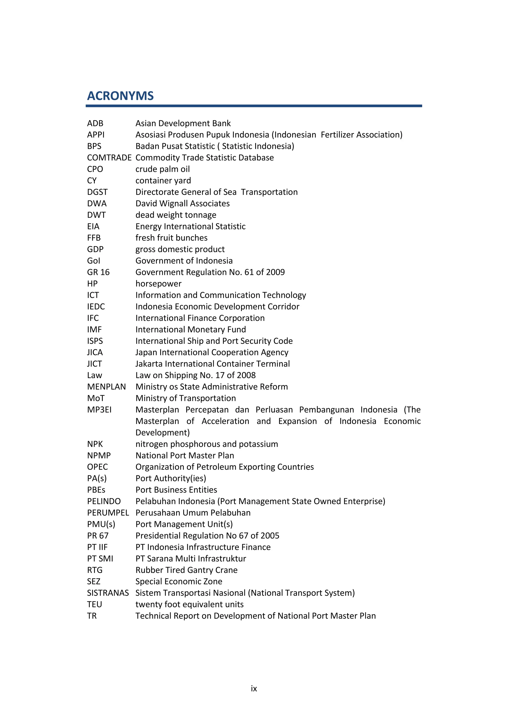 ACRONYMS
ADB       Asian Development Bank
APPI      Asosiasi Produsen Pupuk Indonesia (Indonesian Fertilizer Association)
BPS       Badan Pusat Statistic ( Statistic Indonesia)
COMTRADE  Commodity Trade Statistic Database
CPO       crude palm oil
CY        container yard
DGST      Directorate General of Sea Transportation
DWA       David Wignall Associates
DWT       dead weight tonnage
EIA       Energy International Statistic
FFB       fresh fruit bunches
GDP       gross domestic product
GoI       Government of Indonesia
GR 16     Government Regulation No. 61 of 2009
HP        horsepower
ICT       Information and Communication Technology
IEDC      Indonesia Economic Development Corridor
IFC       International Finance Corporation
IMF       International Monetary Fund
ISPS      International Ship and Port Security Code
JICA      Japan International Cooperation Agency
JICT      Jakarta International Container Terminal
Law       Law on Shipping No. 17 of 2008
MENPLAN   Ministry os State Administrative Reform
MoT       Ministry of Transportation
MP3EI     Masterplan Percepatan dan Perluasan Pembangunan Indonesia (The
          Masterplan of Acceleration and Expansion of Indonesia Economic
          Development)
NPK       nitrogen phosphorous and potassium
NPMP      National Port Master Plan
OPEC      Organization of Petroleum Exporting Countries
PA(s)     Port Authority(ies)
PBEs      Port Business Entities
PELINDO   Pelabuhan Indonesia (Port Management State Owned Enterprise)
PERUMPEL Perusahaan Umum Pelabuhan
PMU(s)    Port Management Unit(s)
PR 67     Presidential Regulation No 67 of 2005
PT IIF    PT Indonesia Infrastructure Finance
PT SMI    PT Sarana Multi Infrastruktur
RTG       Rubber Tired Gantry Crane
SEZ       Special Economic Zone
SISTRANAS Sistem Transportasi Nasional (National Transport System)
TEU       twenty foot equivalent units
TR        Technical Report on Development of National Port Master Plan




                                      ix
 