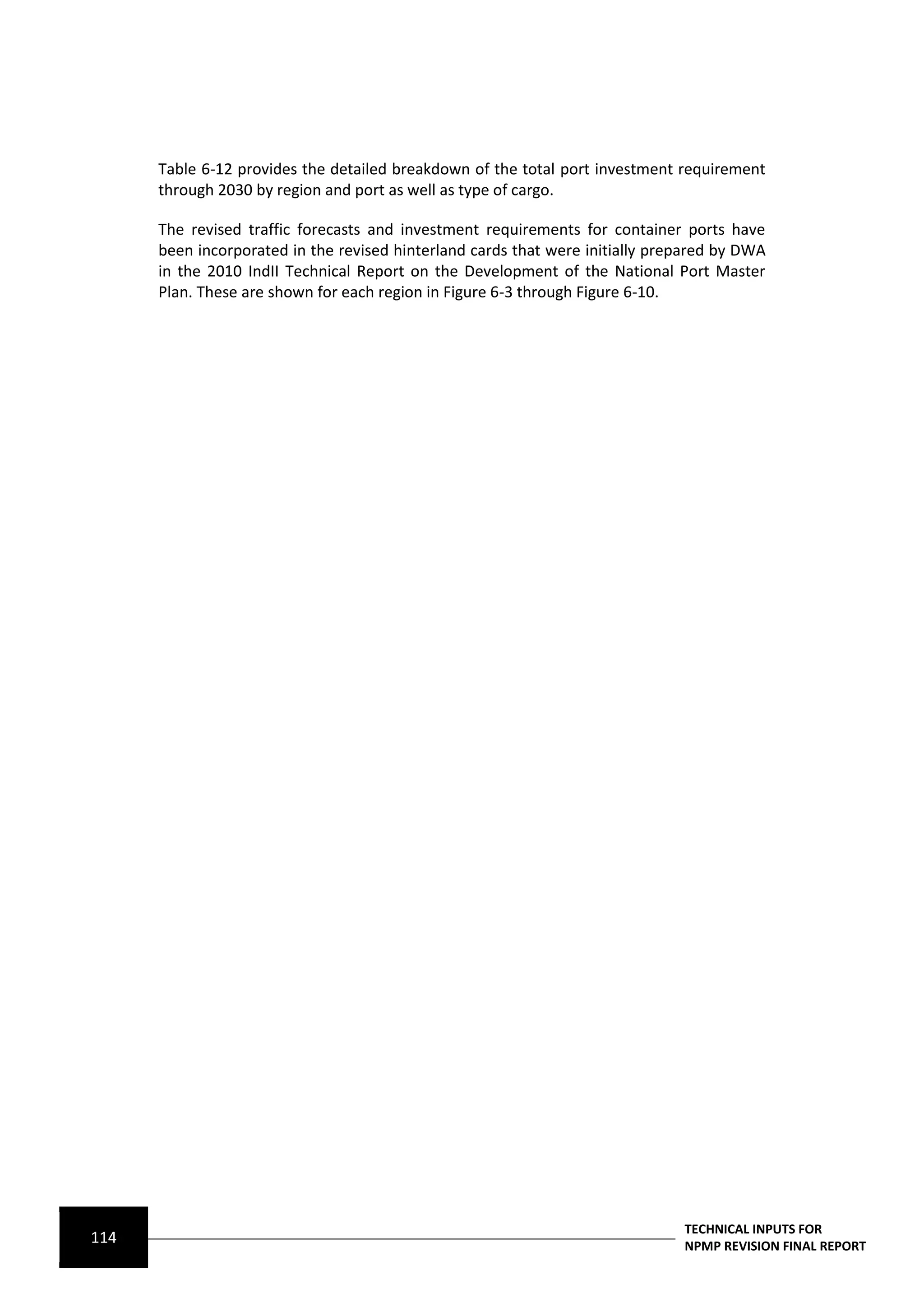 Table 6-12 provides the detailed breakdown of the total port investment requirement
      through 2030 by region and port as well as type of cargo.

      The revised traffic forecasts and investment requirements for container ports have
      been incorporated in the revised hinterland cards that were initially prepared by DWA
      in the 2010 IndII Technical Report on the Development of the National Port Master
      Plan. These are shown for each region in Figure 6-3 through Figure 6-10.




                                                                               TECHNICAL INPUTS FOR
114                                                                            NPMP REVISION FINAL REPORT
 