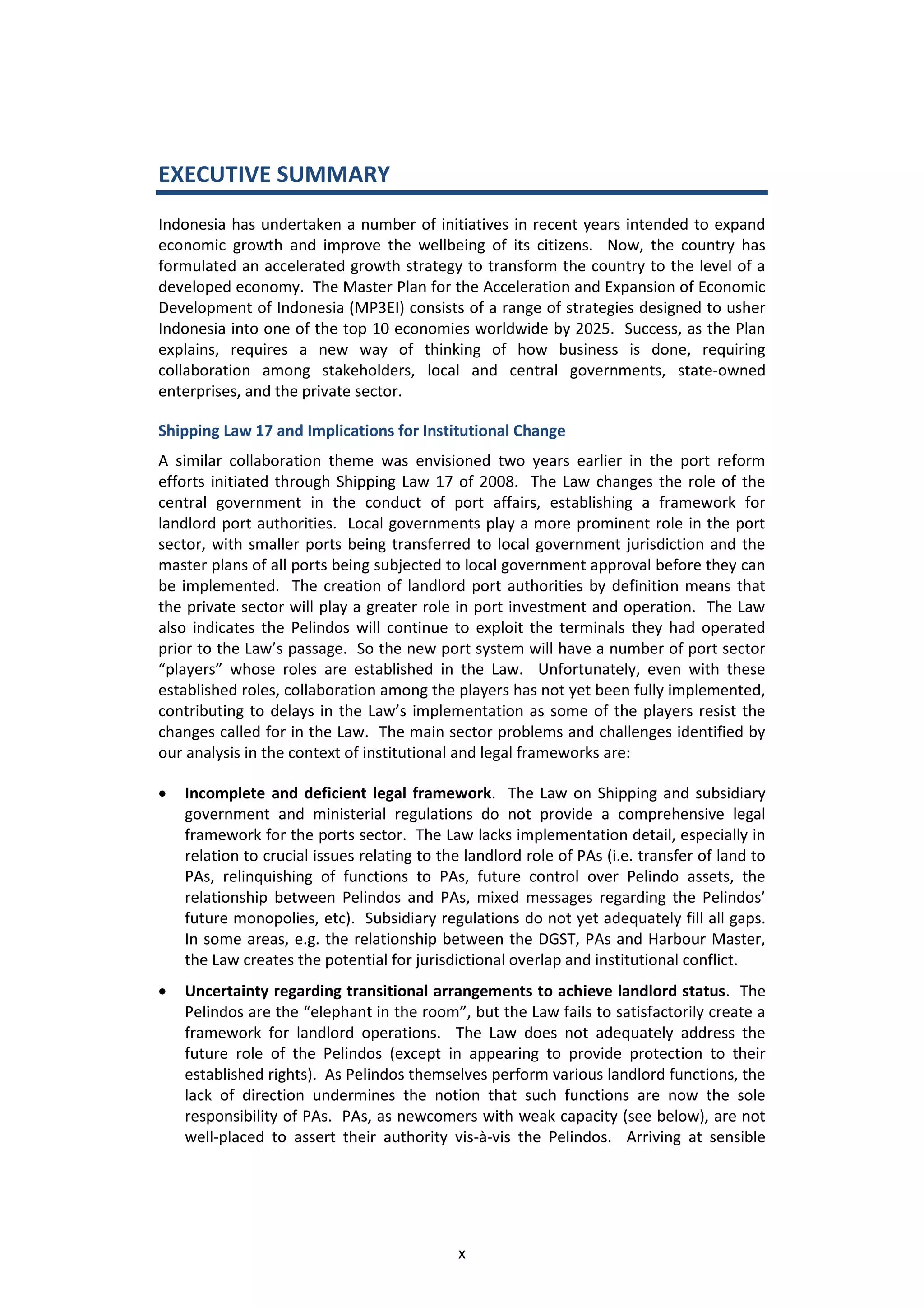 EXECUTIVE SUMMARY
Indonesia has undertaken a number of initiatives in recent years intended to expand
economic growth and improve the wellbeing of its citizens. Now, the country has
formulated an accelerated growth strategy to transform the country to the level of a
developed economy. The Master Plan for the Acceleration and Expansion of Economic
Development of Indonesia (MP3EI) consists of a range of strategies designed to usher
Indonesia into one of the top 10 economies worldwide by 2025. Success, as the Plan
explains, requires a new way of thinking of how business is done, requiring
collaboration among stakeholders, local and central governments, state-owned
enterprises, and the private sector.

Shipping Law 17 and Implications for Institutional Change
A similar collaboration theme was envisioned two years earlier in the port reform
efforts initiated through Shipping Law 17 of 2008. The Law changes the role of the
central government in the conduct of port affairs, establishing a framework for
landlord port authorities. Local governments play a more prominent role in the port
sector, with smaller ports being transferred to local government jurisdiction and the
master plans of all ports being subjected to local government approval before they can
be implemented. The creation of landlord port authorities by definition means that
the private sector will play a greater role in port investment and operation. The Law
also indicates the Pelindos will continue to exploit the terminals they had operated
prior to the Law’s passage. So the new port system will have a number of port sector
“players” whose roles are established in the Law. Unfortunately, even with these
established roles, collaboration among the players has not yet been fully implemented,
contributing to delays in the Law’s implementation as some of the players resist the
changes called for in the Law. The main sector problems and challenges identified by
our analysis in the context of institutional and legal frameworks are:

   Incomplete and deficient legal framework. The Law on Shipping and subsidiary
    government and ministerial regulations do not provide a comprehensive legal
    framework for the ports sector. The Law lacks implementation detail, especially in
    relation to crucial issues relating to the landlord role of PAs (i.e. transfer of land to
    PAs, relinquishing of functions to PAs, future control over Pelindo assets, the
    relationship between Pelindos and PAs, mixed messages regarding the Pelindos’
    future monopolies, etc). Subsidiary regulations do not yet adequately fill all gaps.
    In some areas, e.g. the relationship between the DGST, PAs and Harbour Master,
    the Law creates the potential for jurisdictional overlap and institutional conflict.
   Uncertainty regarding transitional arrangements to achieve landlord status. The
    Pelindos are the “elephant in the room”, but the Law fails to satisfactorily create a
    framework for landlord operations. The Law does not adequately address the
    future role of the Pelindos (except in appearing to provide protection to their
    established rights). As Pelindos themselves perform various landlord functions, the
    lack of direction undermines the notion that such functions are now the sole
    responsibility of PAs. PAs, as newcomers with weak capacity (see below), are not
    well-placed to assert their authority vis-à-vis the Pelindos. Arriving at sensible




                                             x
 