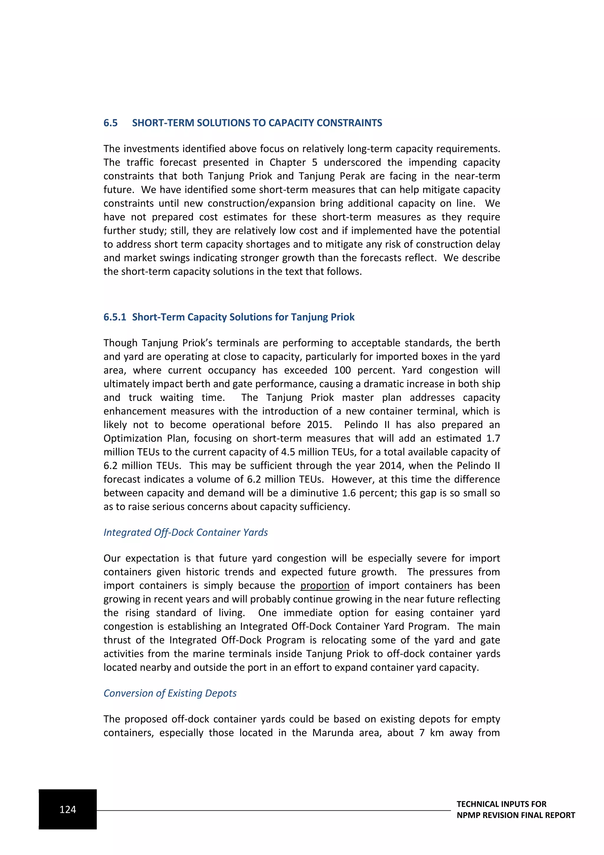 6.5   SHORT-TERM SOLUTIONS TO CAPACITY CONSTRAINTS

      The investments identified above focus on relatively long-term capacity requirements.
      The traffic forecast presented in Chapter 5 underscored the impending capacity
      constraints that both Tanjung Priok and Tanjung Perak are facing in the near-term
      future. We have identified some short-term measures that can help mitigate capacity
      constraints until new construction/expansion bring additional capacity on line. We
      have not prepared cost estimates for these short-term measures as they require
      further study; still, they are relatively low cost and if implemented have the potential
      to address short term capacity shortages and to mitigate any risk of construction delay
      and market swings indicating stronger growth than the forecasts reflect. We describe
      the short-term capacity solutions in the text that follows.



      6.5.1 Short-Term Capacity Solutions for Tanjung Priok

      Though Tanjung Priok’s terminals are performing to acceptable standards, the berth
      and yard are operating at close to capacity, particularly for imported boxes in the yard
      area, where current occupancy has exceeded 100 percent. Yard congestion will
      ultimately impact berth and gate performance, causing a dramatic increase in both ship
      and truck waiting time. The Tanjung Priok master plan addresses capacity
      enhancement measures with the introduction of a new container terminal, which is
      likely not to become operational before 2015. Pelindo II has also prepared an
      Optimization Plan, focusing on short-term measures that will add an estimated 1.7
      million TEUs to the current capacity of 4.5 million TEUs, for a total available capacity of
      6.2 million TEUs. This may be sufficient through the year 2014, when the Pelindo II
      forecast indicates a volume of 6.2 million TEUs. However, at this time the difference
      between capacity and demand will be a diminutive 1.6 percent; this gap is so small so
      as to raise serious concerns about capacity sufficiency.

      Integrated Off-Dock Container Yards

      Our expectation is that future yard congestion will be especially severe for import
      containers given historic trends and expected future growth. The pressures from
      import containers is simply because the proportion of import containers has been
      growing in recent years and will probably continue growing in the near future reflecting
      the rising standard of living. One immediate option for easing container yard
      congestion is establishing an Integrated Off-Dock Container Yard Program. The main
      thrust of the Integrated Off-Dock Program is relocating some of the yard and gate
      activities from the marine terminals inside Tanjung Priok to off-dock container yards
      located nearby and outside the port in an effort to expand container yard capacity.

      Conversion of Existing Depots

      The proposed off-dock container yards could be based on existing depots for empty
      containers, especially those located in the Marunda area, about 7 km away from




                                                                                      TECHNICAL INPUTS FOR
124                                                                                   NPMP REVISION FINAL REPORT
 