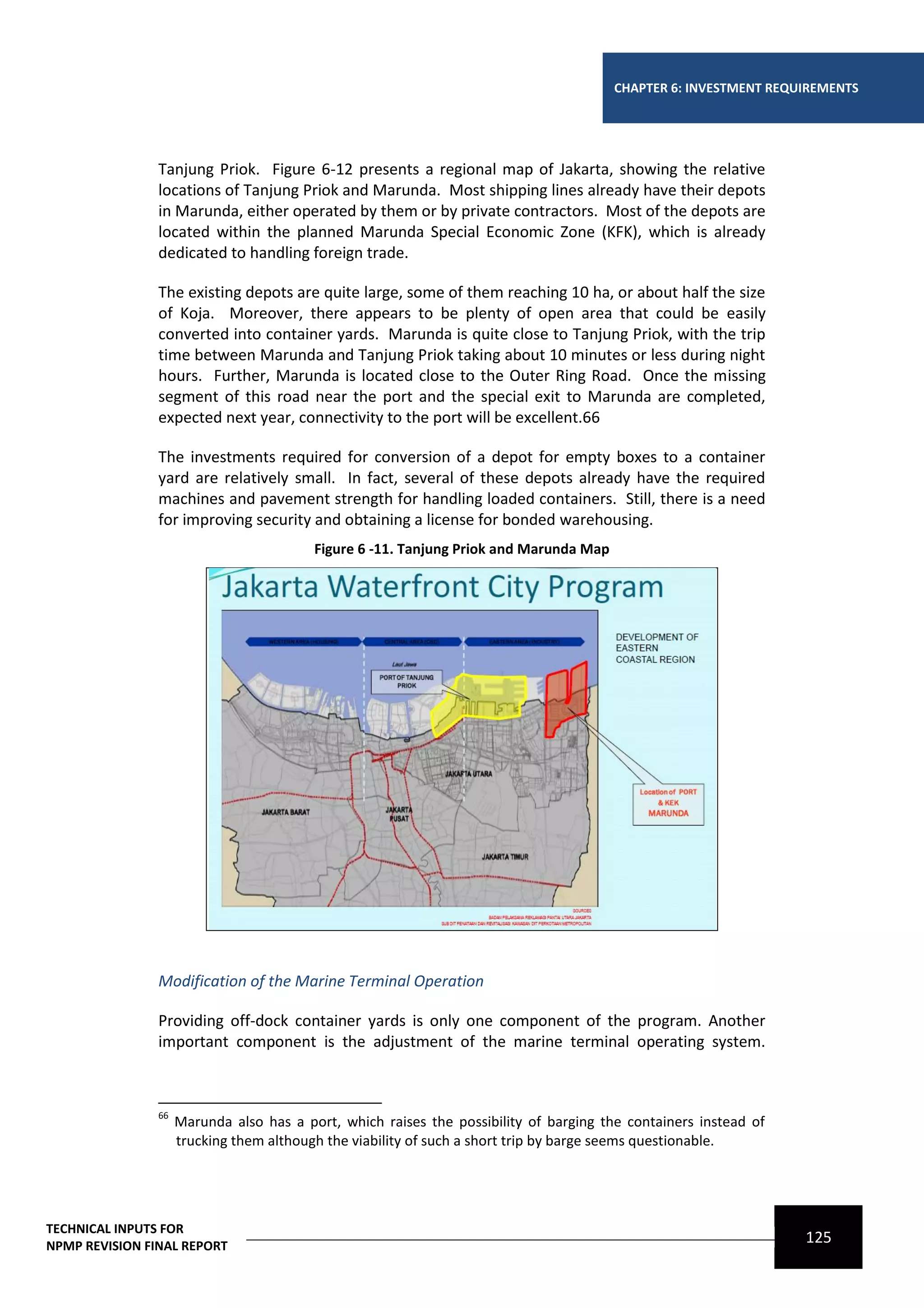 CHAPTER 6: INVESTMENT REQUIREMENTS




                Tanjung Priok. Figure 6-12 presents a regional map of Jakarta, showing the relative
                locations of Tanjung Priok and Marunda. Most shipping lines already have their depots
                in Marunda, either operated by them or by private contractors. Most of the depots are
                located within the planned Marunda Special Economic Zone (KFK), which is already
                dedicated to handling foreign trade.

                The existing depots are quite large, some of them reaching 10 ha, or about half the size
                of Koja. Moreover, there appears to be plenty of open area that could be easily
                converted into container yards. Marunda is quite close to Tanjung Priok, with the trip
                time between Marunda and Tanjung Priok taking about 10 minutes or less during night
                hours. Further, Marunda is located close to the Outer Ring Road. Once the missing
                segment of this road near the port and the special exit to Marunda are completed,
                expected next year, connectivity to the port will be excellent.66

                The investments required for conversion of a depot for empty boxes to a container
                yard are relatively small. In fact, several of these depots already have the required
                machines and pavement strength for handling loaded containers. Still, there is a need
                for improving security and obtaining a license for bonded warehousing.
                                          Figure 6 -11. Tanjung Priok and Marunda Map




                Modification of the Marine Terminal Operation

                Providing off-dock container yards is only one component of the program. Another
                important component is the adjustment of the marine terminal operating system.



                66
                     Marunda also has a port, which raises the possibility of barging the containers instead of
                     trucking them although the viability of such a short trip by barge seems questionable.




TECHNICAL INPUTS FOR
NPMP REVISION FINAL REPORT
                                                                                                                  125
 