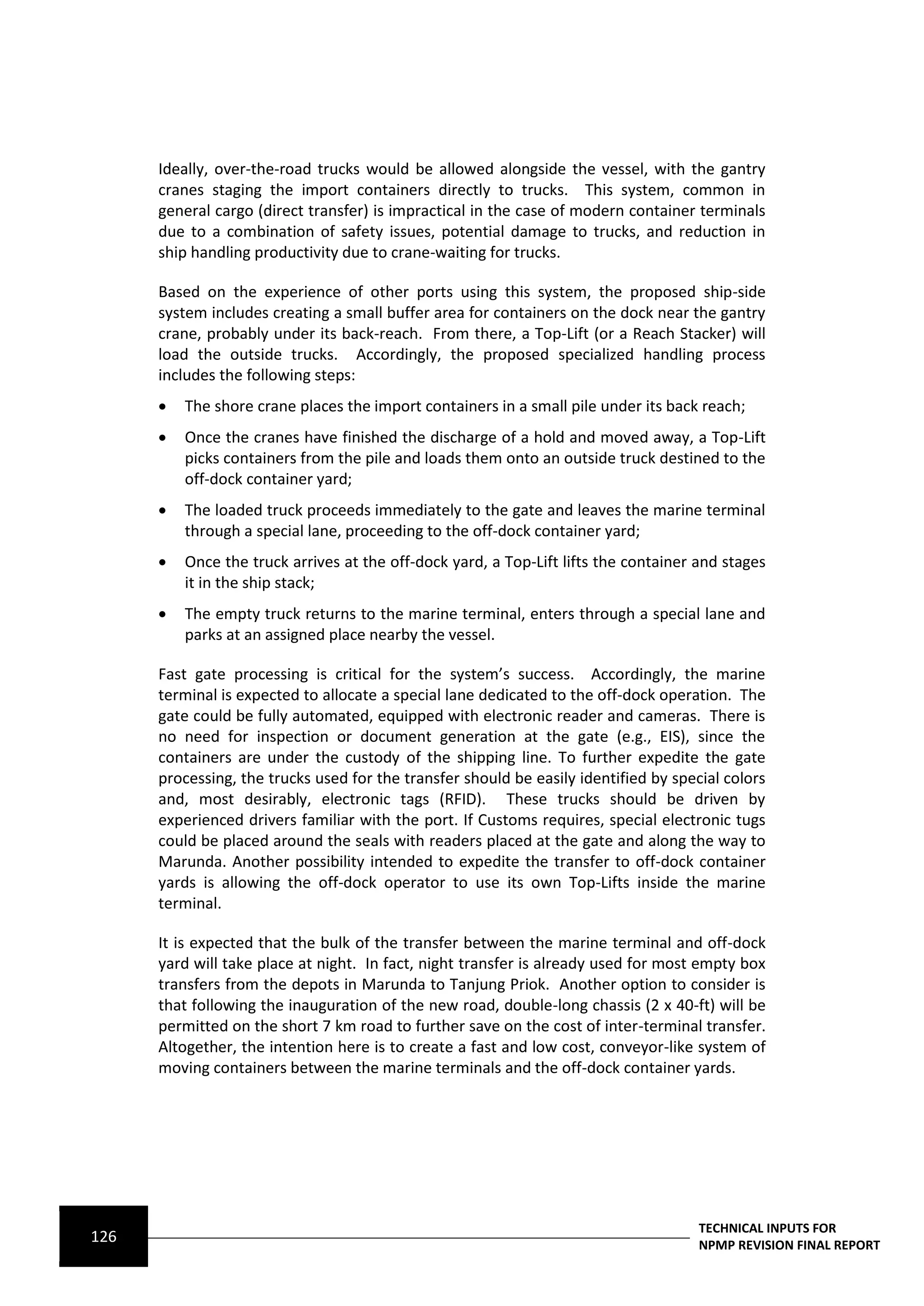Ideally, over-the-road trucks would be allowed alongside the vessel, with the gantry
      cranes staging the import containers directly to trucks. This system, common in
      general cargo (direct transfer) is impractical in the case of modern container terminals
      due to a combination of safety issues, potential damage to trucks, and reduction in
      ship handling productivity due to crane-waiting for trucks.

      Based on the experience of other ports using this system, the proposed ship-side
      system includes creating a small buffer area for containers on the dock near the gantry
      crane, probably under its back-reach. From there, a Top-Lift (or a Reach Stacker) will
      load the outside trucks. Accordingly, the proposed specialized handling process
      includes the following steps:
         The shore crane places the import containers in a small pile under its back reach;
         Once the cranes have finished the discharge of a hold and moved away, a Top-Lift
          picks containers from the pile and loads them onto an outside truck destined to the
          off-dock container yard;
         The loaded truck proceeds immediately to the gate and leaves the marine terminal
          through a special lane, proceeding to the off-dock container yard;
         Once the truck arrives at the off-dock yard, a Top-Lift lifts the container and stages
          it in the ship stack;
         The empty truck returns to the marine terminal, enters through a special lane and
          parks at an assigned place nearby the vessel.

      Fast gate processing is critical for the system’s success. Accordingly, the marine
      terminal is expected to allocate a special lane dedicated to the off-dock operation. The
      gate could be fully automated, equipped with electronic reader and cameras. There is
      no need for inspection or document generation at the gate (e.g., EIS), since the
      containers are under the custody of the shipping line. To further expedite the gate
      processing, the trucks used for the transfer should be easily identified by special colors
      and, most desirably, electronic tags (RFID). These trucks should be driven by
      experienced drivers familiar with the port. If Customs requires, special electronic tugs
      could be placed around the seals with readers placed at the gate and along the way to
      Marunda. Another possibility intended to expedite the transfer to off-dock container
      yards is allowing the off-dock operator to use its own Top-Lifts inside the marine
      terminal.

      It is expected that the bulk of the transfer between the marine terminal and off-dock
      yard will take place at night. In fact, night transfer is already used for most empty box
      transfers from the depots in Marunda to Tanjung Priok. Another option to consider is
      that following the inauguration of the new road, double-long chassis (2 x 40-ft) will be
      permitted on the short 7 km road to further save on the cost of inter-terminal transfer.
      Altogether, the intention here is to create a fast and low cost, conveyor-like system of
      moving containers between the marine terminals and the off-dock container yards.




                                                                                      TECHNICAL INPUTS FOR
126                                                                                   NPMP REVISION FINAL REPORT
 