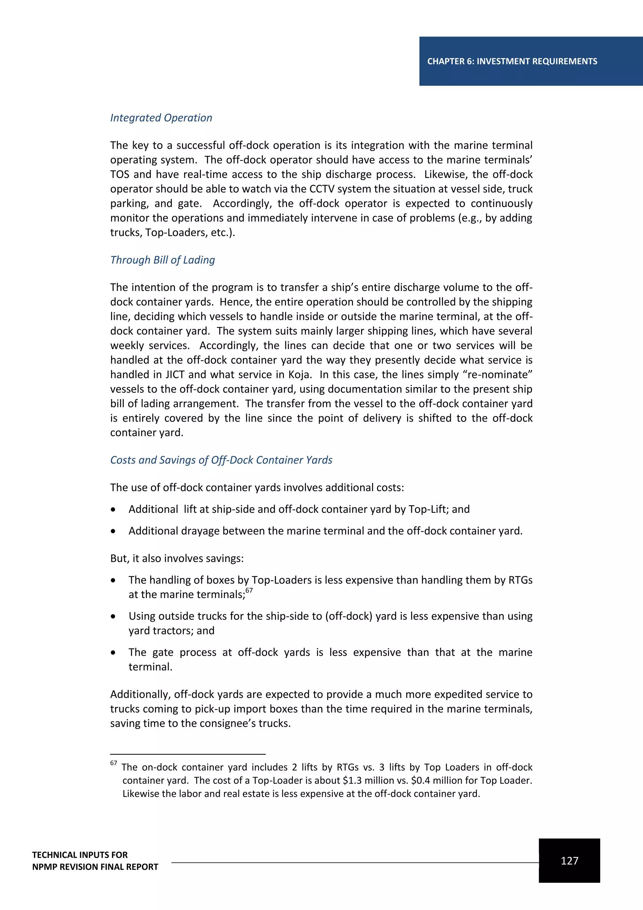 CHAPTER 6: INVESTMENT REQUIREMENTS




                Integrated Operation

                The key to a successful off-dock operation is its integration with the marine terminal
                operating system. The off-dock operator should have access to the marine terminals’
                TOS and have real-time access to the ship discharge process. Likewise, the off-dock
                operator should be able to watch via the CCTV system the situation at vessel side, truck
                parking, and gate. Accordingly, the off-dock operator is expected to continuously
                monitor the operations and immediately intervene in case of problems (e.g., by adding
                trucks, Top-Loaders, etc.).

                Through Bill of Lading

                The intention of the program is to transfer a ship’s entire discharge volume to the off-
                dock container yards. Hence, the entire operation should be controlled by the shipping
                line, deciding which vessels to handle inside or outside the marine terminal, at the off-
                dock container yard. The system suits mainly larger shipping lines, which have several
                weekly services. Accordingly, the lines can decide that one or two services will be
                handled at the off-dock container yard the way they presently decide what service is
                handled in JICT and what service in Koja. In this case, the lines simply “re-nominate”
                vessels to the off-dock container yard, using documentation similar to the present ship
                bill of lading arrangement. The transfer from the vessel to the off-dock container yard
                is entirely covered by the line since the point of delivery is shifted to the off-dock
                container yard.

                Costs and Savings of Off-Dock Container Yards

                The use of off-dock container yards involves additional costs:
                     Additional lift at ship-side and off-dock container yard by Top-Lift; and
                     Additional drayage between the marine terminal and the off-dock container yard.

                But, it also involves savings:
                     The handling of boxes by Top-Loaders is less expensive than handling them by RTGs
                      at the marine terminals;67
                     Using outside trucks for the ship-side to (off-dock) yard is less expensive than using
                      yard tractors; and
                     The gate process at off-dock yards is less expensive than that at the marine
                      terminal.

                Additionally, off-dock yards are expected to provide a much more expedited service to
                trucks coming to pick-up import boxes than the time required in the marine terminals,
                saving time to the consignee’s trucks.


                67
                     The on-dock container yard includes 2 lifts by RTGs vs. 3 lifts by Top Loaders in off-dock
                     container yard. The cost of a Top-Loader is about $1.3 million vs. $0.4 million for Top Loader.
                     Likewise the labor and real estate is less expensive at the off-dock container yard.




TECHNICAL INPUTS FOR
NPMP REVISION FINAL REPORT
                                                                                                                       127
 