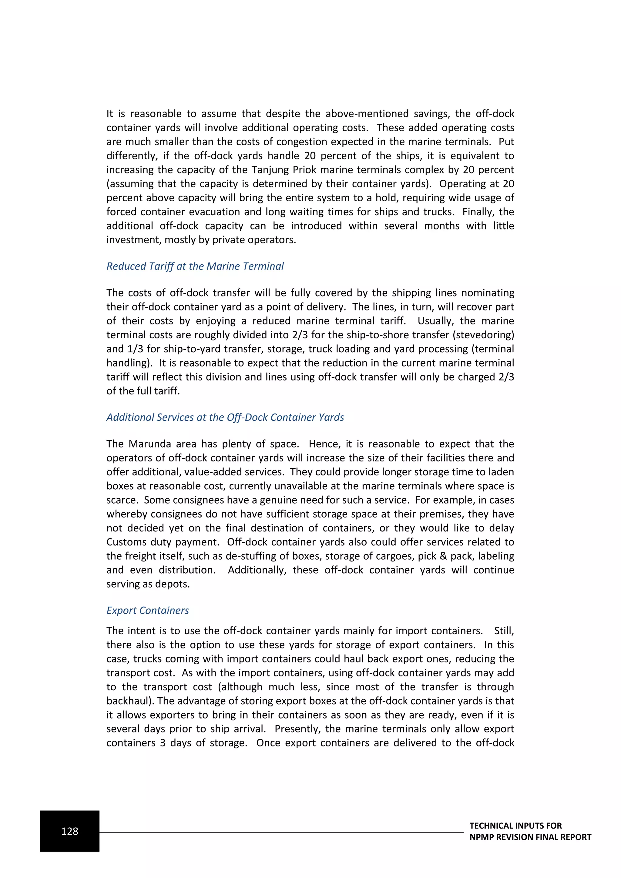 It is reasonable to assume that despite the above-mentioned savings, the off-dock
      container yards will involve additional operating costs. These added operating costs
      are much smaller than the costs of congestion expected in the marine terminals. Put
      differently, if the off-dock yards handle 20 percent of the ships, it is equivalent to
      increasing the capacity of the Tanjung Priok marine terminals complex by 20 percent
      (assuming that the capacity is determined by their container yards). Operating at 20
      percent above capacity will bring the entire system to a hold, requiring wide usage of
      forced container evacuation and long waiting times for ships and trucks. Finally, the
      additional off-dock capacity can be introduced within several months with little
      investment, mostly by private operators.

      Reduced Tariff at the Marine Terminal

      The costs of off-dock transfer will be fully covered by the shipping lines nominating
      their off-dock container yard as a point of delivery. The lines, in turn, will recover part
      of their costs by enjoying a reduced marine terminal tariff. Usually, the marine
      terminal costs are roughly divided into 2/3 for the ship-to-shore transfer (stevedoring)
      and 1/3 for ship-to-yard transfer, storage, truck loading and yard processing (terminal
      handling). It is reasonable to expect that the reduction in the current marine terminal
      tariff will reflect this division and lines using off-dock transfer will only be charged 2/3
      of the full tariff.

      Additional Services at the Off-Dock Container Yards

      The Marunda area has plenty of space. Hence, it is reasonable to expect that the
      operators of off-dock container yards will increase the size of their facilities there and
      offer additional, value-added services. They could provide longer storage time to laden
      boxes at reasonable cost, currently unavailable at the marine terminals where space is
      scarce. Some consignees have a genuine need for such a service. For example, in cases
      whereby consignees do not have sufficient storage space at their premises, they have
      not decided yet on the final destination of containers, or they would like to delay
      Customs duty payment. Off-dock container yards also could offer services related to
      the freight itself, such as de-stuffing of boxes, storage of cargoes, pick & pack, labeling
      and even distribution. Additionally, these off-dock container yards will continue
      serving as depots.

      Export Containers
      The intent is to use the off-dock container yards mainly for import containers. Still,
      there also is the option to use these yards for storage of export containers. In this
      case, trucks coming with import containers could haul back export ones, reducing the
      transport cost. As with the import containers, using off-dock container yards may add
      to the transport cost (although much less, since most of the transfer is through
      backhaul). The advantage of storing export boxes at the off-dock container yards is that
      it allows exporters to bring in their containers as soon as they are ready, even if it is
      several days prior to ship arrival. Presently, the marine terminals only allow export
      containers 3 days of storage. Once export containers are delivered to the off-dock




                                                                                       TECHNICAL INPUTS FOR
128                                                                                    NPMP REVISION FINAL REPORT
 