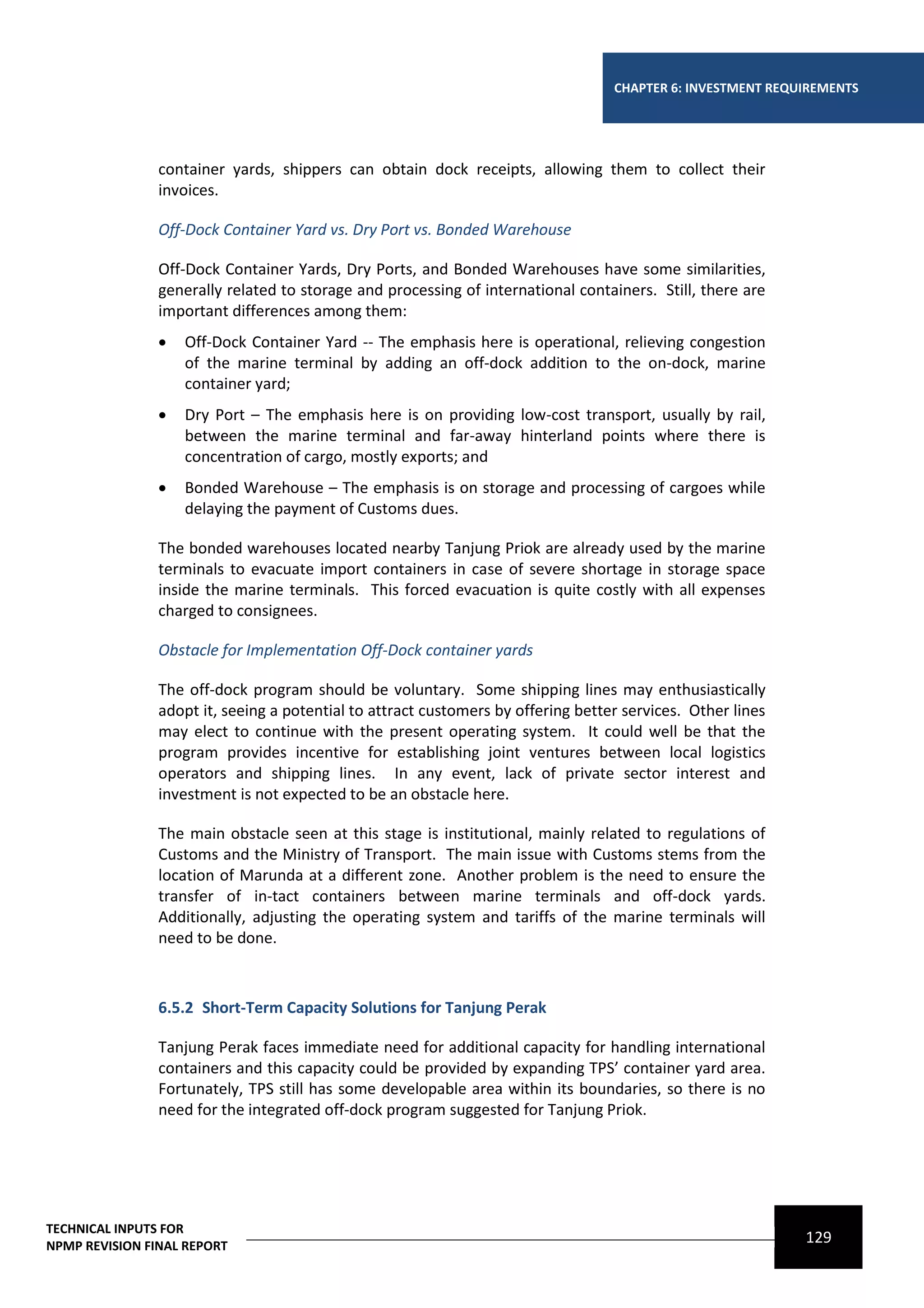CHAPTER 6: INVESTMENT REQUIREMENTS




                container yards, shippers can obtain dock receipts, allowing them to collect their
                invoices.

                Off-Dock Container Yard vs. Dry Port vs. Bonded Warehouse

                Off-Dock Container Yards, Dry Ports, and Bonded Warehouses have some similarities,
                generally related to storage and processing of international containers. Still, there are
                important differences among them:
                   Off-Dock Container Yard -- The emphasis here is operational, relieving congestion
                    of the marine terminal by adding an off-dock addition to the on-dock, marine
                    container yard;
                   Dry Port – The emphasis here is on providing low-cost transport, usually by rail,
                    between the marine terminal and far-away hinterland points where there is
                    concentration of cargo, mostly exports; and
                   Bonded Warehouse – The emphasis is on storage and processing of cargoes while
                    delaying the payment of Customs dues.

                The bonded warehouses located nearby Tanjung Priok are already used by the marine
                terminals to evacuate import containers in case of severe shortage in storage space
                inside the marine terminals. This forced evacuation is quite costly with all expenses
                charged to consignees.

                Obstacle for Implementation Off-Dock container yards

                The off-dock program should be voluntary. Some shipping lines may enthusiastically
                adopt it, seeing a potential to attract customers by offering better services. Other lines
                may elect to continue with the present operating system. It could well be that the
                program provides incentive for establishing joint ventures between local logistics
                operators and shipping lines. In any event, lack of private sector interest and
                investment is not expected to be an obstacle here.

                The main obstacle seen at this stage is institutional, mainly related to regulations of
                Customs and the Ministry of Transport. The main issue with Customs stems from the
                location of Marunda at a different zone. Another problem is the need to ensure the
                transfer of in-tact containers between marine terminals and off-dock yards.
                Additionally, adjusting the operating system and tariffs of the marine terminals will
                need to be done.



                6.5.2 Short-Term Capacity Solutions for Tanjung Perak

                Tanjung Perak faces immediate need for additional capacity for handling international
                containers and this capacity could be provided by expanding TPS’ container yard area.
                Fortunately, TPS still has some developable area within its boundaries, so there is no
                need for the integrated off-dock program suggested for Tanjung Priok.




TECHNICAL INPUTS FOR
NPMP REVISION FINAL REPORT
                                                                                                             129
 