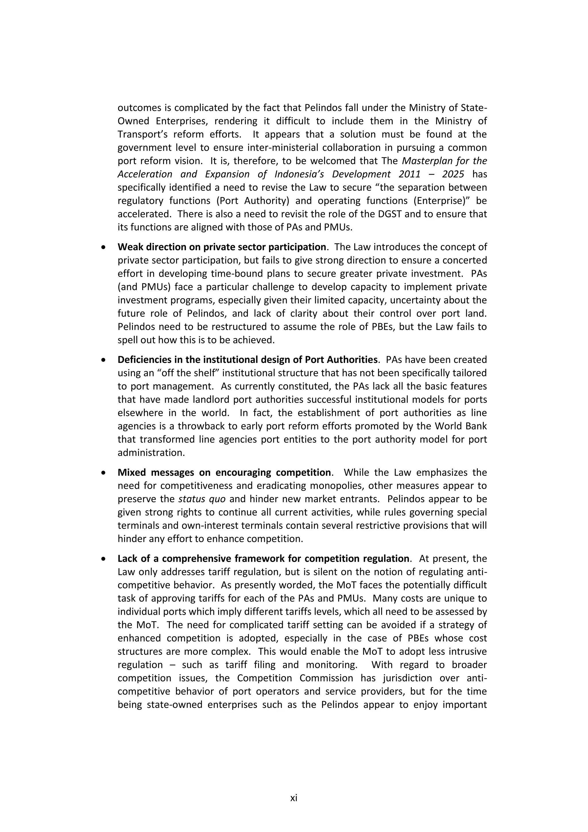 outcomes is complicated by the fact that Pelindos fall under the Ministry of State-
    Owned Enterprises, rendering it difficult to include them in the Ministry of
    Transport’s reform efforts. It appears that a solution must be found at the
    government level to ensure inter-ministerial collaboration in pursuing a common
    port reform vision. It is, therefore, to be welcomed that The Masterplan for the
    Acceleration and Expansion of Indonesia’s Development 2011 – 2025 has
    specifically identified a need to revise the Law to secure “the separation between
    regulatory functions (Port Authority) and operating functions (Enterprise)” be
    accelerated. There is also a need to revisit the role of the DGST and to ensure that
    its functions are aligned with those of PAs and PMUs.
   Weak direction on private sector participation. The Law introduces the concept of
    private sector participation, but fails to give strong direction to ensure a concerted
    effort in developing time-bound plans to secure greater private investment. PAs
    (and PMUs) face a particular challenge to develop capacity to implement private
    investment programs, especially given their limited capacity, uncertainty about the
    future role of Pelindos, and lack of clarity about their control over port land.
    Pelindos need to be restructured to assume the role of PBEs, but the Law fails to
    spell out how this is to be achieved.
   Deficiencies in the institutional design of Port Authorities. PAs have been created
    using an “off the shelf” institutional structure that has not been specifically tailored
    to port management. As currently constituted, the PAs lack all the basic features
    that have made landlord port authorities successful institutional models for ports
    elsewhere in the world. In fact, the establishment of port authorities as line
    agencies is a throwback to early port reform efforts promoted by the World Bank
    that transformed line agencies port entities to the port authority model for port
    administration.
   Mixed messages on encouraging competition. While the Law emphasizes the
    need for competitiveness and eradicating monopolies, other measures appear to
    preserve the status quo and hinder new market entrants. Pelindos appear to be
    given strong rights to continue all current activities, while rules governing special
    terminals and own-interest terminals contain several restrictive provisions that will
    hinder any effort to enhance competition.
   Lack of a comprehensive framework for competition regulation. At present, the
    Law only addresses tariff regulation, but is silent on the notion of regulating anti-
    competitive behavior. As presently worded, the MoT faces the potentially difficult
    task of approving tariffs for each of the PAs and PMUs. Many costs are unique to
    individual ports which imply different tariffs levels, which all need to be assessed by
    the MoT. The need for complicated tariff setting can be avoided if a strategy of
    enhanced competition is adopted, especially in the case of PBEs whose cost
    structures are more complex. This would enable the MoT to adopt less intrusive
    regulation – such as tariff filing and monitoring. With regard to broader
    competition issues, the Competition Commission has jurisdiction over anti-
    competitive behavior of port operators and service providers, but for the time
    being state-owned enterprises such as the Pelindos appear to enjoy important




                                             xi
 