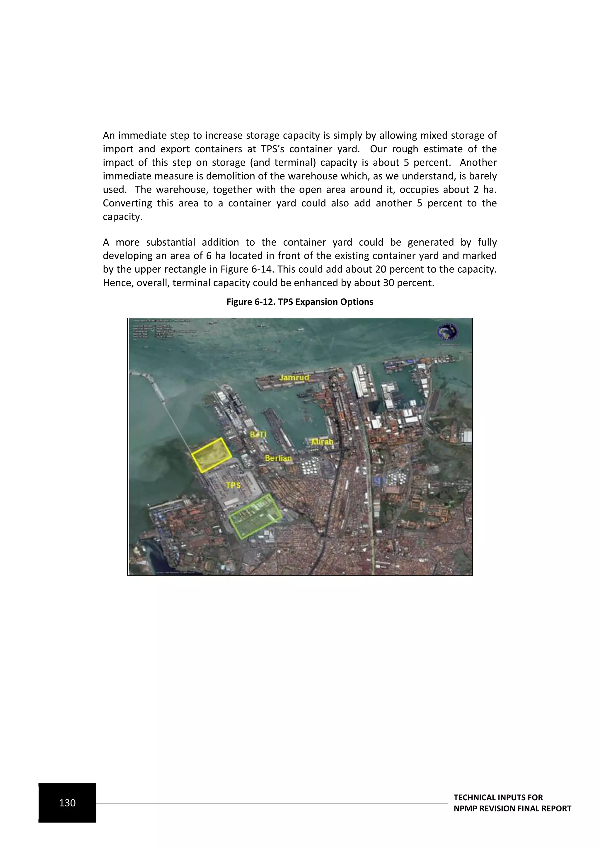 An immediate step to increase storage capacity is simply by allowing mixed storage of
      import and export containers at TPS’s container yard. Our rough estimate of the
      impact of this step on storage (and terminal) capacity is about 5 percent. Another
      immediate measure is demolition of the warehouse which, as we understand, is barely
      used. The warehouse, together with the open area around it, occupies about 2 ha.
      Converting this area to a container yard could also add another 5 percent to the
      capacity.

      A more substantial addition to the container yard could be generated by fully
      developing an area of 6 ha located in front of the existing container yard and marked
      by the upper rectangle in Figure 6-14. This could add about 20 percent to the capacity.
      Hence, overall, terminal capacity could be enhanced by about 30 percent.
                                 Figure 6-12. TPS Expansion Options




                                                                                   TECHNICAL INPUTS FOR
130                                                                                NPMP REVISION FINAL REPORT
 