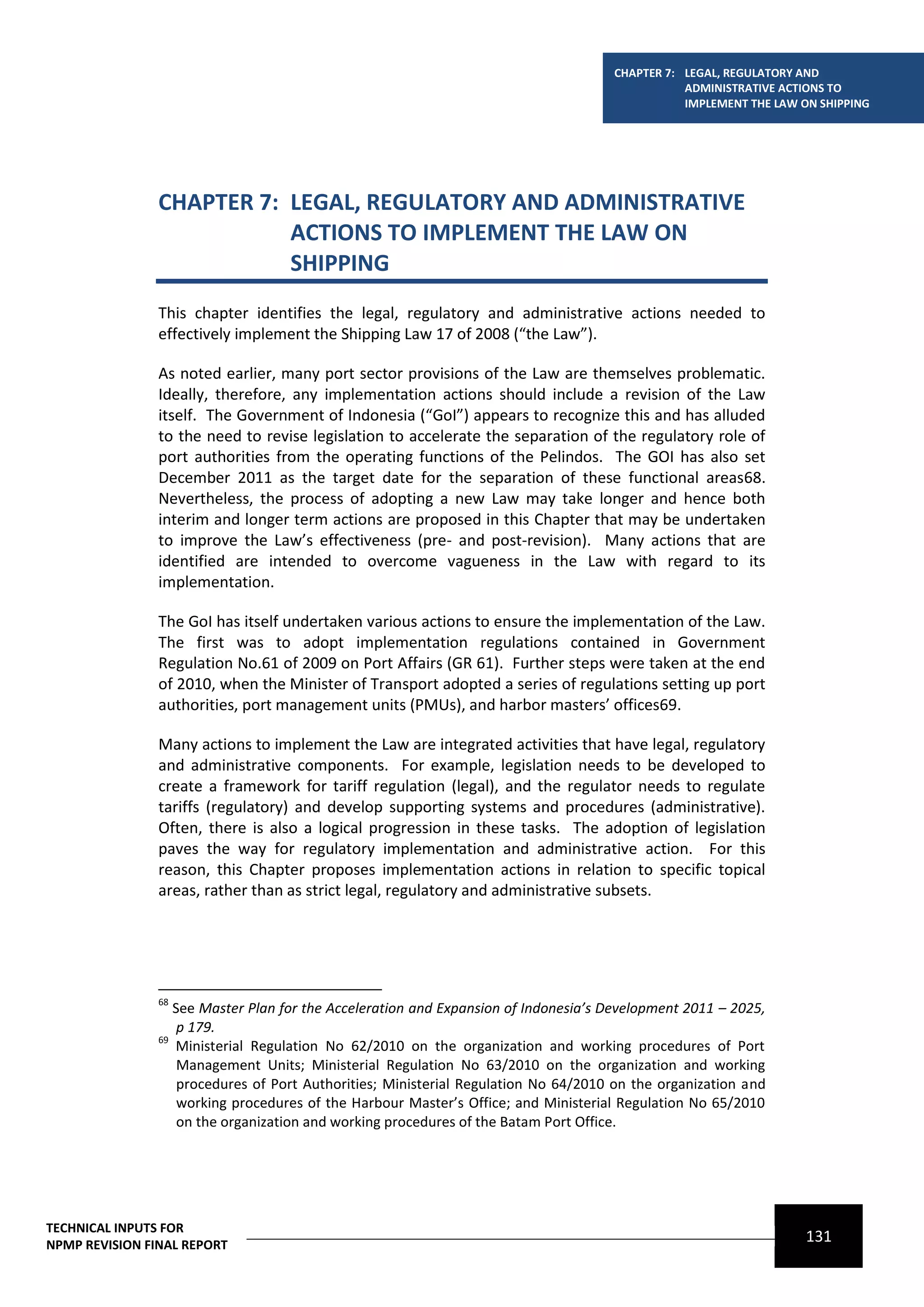 CHAPTER 7: LEGAL, REGULATORY AND
                                                                                                ADMINISTRATIVE ACTIONS TO
                                                                                                IMPLEMENT THE LAW ON SHIPPING




                CHAPTER 7: LEGAL, REGULATORY AND ADMINISTRATIVE
                           ACTIONS TO IMPLEMENT THE LAW ON
                           SHIPPING
                This chapter identifies the legal, regulatory and administrative actions needed to
                effectively implement the Shipping Law 17 of 2008 (“the Law”).

                As noted earlier, many port sector provisions of the Law are themselves problematic.
                Ideally, therefore, any implementation actions should include a revision of the Law
                itself. The Government of Indonesia (“GoI”) appears to recognize this and has alluded
                to the need to revise legislation to accelerate the separation of the regulatory role of
                port authorities from the operating functions of the Pelindos. The GOI has also set
                December 2011 as the target date for the separation of these functional areas68.
                Nevertheless, the process of adopting a new Law may take longer and hence both
                interim and longer term actions are proposed in this Chapter that may be undertaken
                to improve the Law’s effectiveness (pre- and post-revision). Many actions that are
                identified are intended to overcome vagueness in the Law with regard to its
                implementation.

                The GoI has itself undertaken various actions to ensure the implementation of the Law.
                The first was to adopt implementation regulations contained in Government
                Regulation No.61 of 2009 on Port Affairs (GR 61). Further steps were taken at the end
                of 2010, when the Minister of Transport adopted a series of regulations setting up port
                authorities, port management units (PMUs), and harbor masters’ offices69.

                Many actions to implement the Law are integrated activities that have legal, regulatory
                and administrative components. For example, legislation needs to be developed to
                create a framework for tariff regulation (legal), and the regulator needs to regulate
                tariffs (regulatory) and develop supporting systems and procedures (administrative).
                Often, there is also a logical progression in these tasks. The adoption of legislation
                paves the way for regulatory implementation and administrative action. For this
                reason, this Chapter proposes implementation actions in relation to specific topical
                areas, rather than as strict legal, regulatory and administrative subsets.




                68
                   See Master Plan for the Acceleration and Expansion of Indonesia’s Development 2011 – 2025,
                    p 179.
                69
                   Ministerial Regulation No 62/2010 on the organization and working procedures of Port
                    Management Units; Ministerial Regulation No 63/2010 on the organization and working
                    procedures of Port Authorities; Ministerial Regulation No 64/2010 on the organization and
                    working procedures of the Harbour Master’s Office; and Ministerial Regulation No 65/2010
                    on the organization and working procedures of the Batam Port Office.




TECHNICAL INPUTS FOR
NPMP REVISION FINAL REPORT
                                                                                                                   131
 