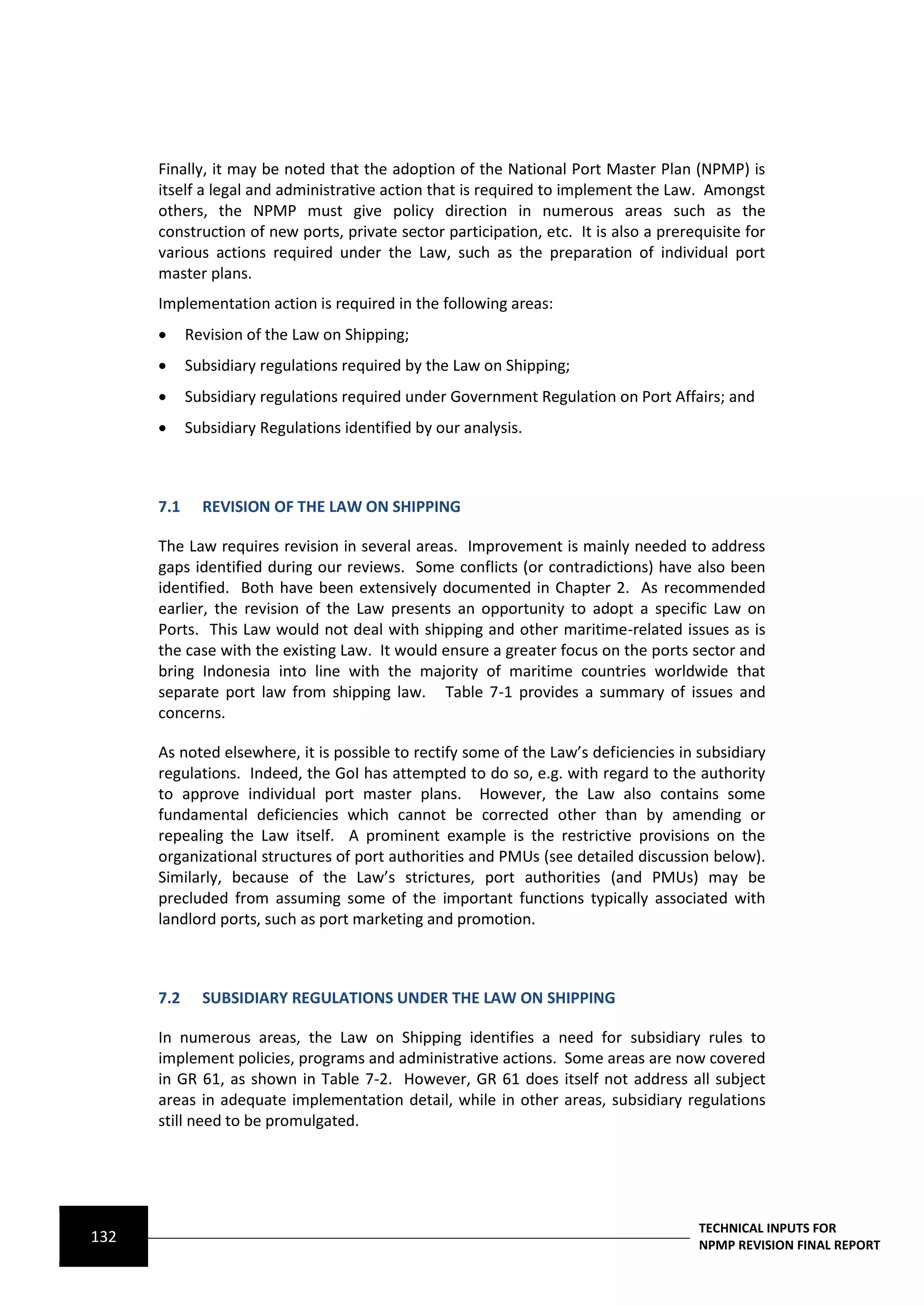 Finally, it may be noted that the adoption of the National Port Master Plan (NPMP) is
      itself a legal and administrative action that is required to implement the Law. Amongst
      others, the NPMP must give policy direction in numerous areas such as the
      construction of new ports, private sector participation, etc. It is also a prerequisite for
      various actions required under the Law, such as the preparation of individual port
      master plans.
      Implementation action is required in the following areas:
           Revision of the Law on Shipping;
           Subsidiary regulations required by the Law on Shipping;
           Subsidiary regulations required under Government Regulation on Port Affairs; and
           Subsidiary Regulations identified by our analysis.



      7.1     REVISION OF THE LAW ON SHIPPING

      The Law requires revision in several areas. Improvement is mainly needed to address
      gaps identified during our reviews. Some conflicts (or contradictions) have also been
      identified. Both have been extensively documented in Chapter 2. As recommended
      earlier, the revision of the Law presents an opportunity to adopt a specific Law on
      Ports. This Law would not deal with shipping and other maritime-related issues as is
      the case with the existing Law. It would ensure a greater focus on the ports sector and
      bring Indonesia into line with the majority of maritime countries worldwide that
      separate port law from shipping law. Table 7-1 provides a summary of issues and
      concerns.

      As noted elsewhere, it is possible to rectify some of the Law’s deficiencies in subsidiary
      regulations. Indeed, the GoI has attempted to do so, e.g. with regard to the authority
      to approve individual port master plans. However, the Law also contains some
      fundamental deficiencies which cannot be corrected other than by amending or
      repealing the Law itself. A prominent example is the restrictive provisions on the
      organizational structures of port authorities and PMUs (see detailed discussion below).
      Similarly, because of the Law’s strictures, port authorities (and PMUs) may be
      precluded from assuming some of the important functions typically associated with
      landlord ports, such as port marketing and promotion.



      7.2     SUBSIDIARY REGULATIONS UNDER THE LAW ON SHIPPING

      In numerous areas, the Law on Shipping identifies a need for subsidiary rules to
      implement policies, programs and administrative actions. Some areas are now covered
      in GR 61, as shown in Table 7-2. However, GR 61 does itself not address all subject
      areas in adequate implementation detail, while in other areas, subsidiary regulations
      still need to be promulgated.




                                                                                      TECHNICAL INPUTS FOR
132                                                                                   NPMP REVISION FINAL REPORT
 