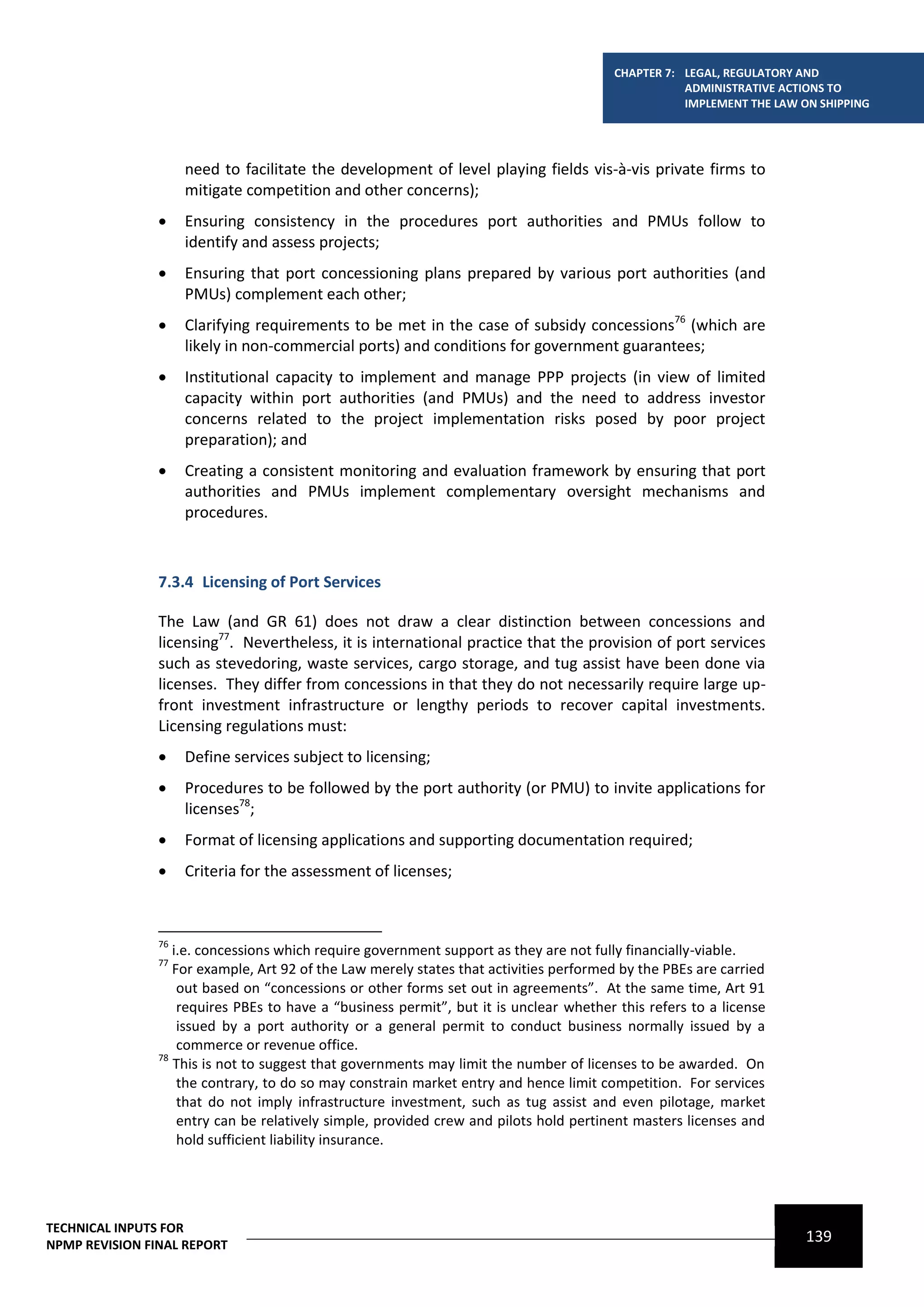 CHAPTER 7: LEGAL, REGULATORY AND
                                                                                                   ADMINISTRATIVE ACTIONS TO
                                                                                                   IMPLEMENT THE LAW ON SHIPPING




                     need to facilitate the development of level playing fields vis-à-vis private firms to
                     mitigate competition and other concerns);
                    Ensuring consistency in the procedures port authorities and PMUs follow to
                     identify and assess projects;
                    Ensuring that port concessioning plans prepared by various port authorities (and
                     PMUs) complement each other;
                    Clarifying requirements to be met in the case of subsidy concessions76 (which are
                     likely in non-commercial ports) and conditions for government guarantees;
                    Institutional capacity to implement and manage PPP projects (in view of limited
                     capacity within port authorities (and PMUs) and the need to address investor
                     concerns related to the project implementation risks posed by poor project
                     preparation); and
                    Creating a consistent monitoring and evaluation framework by ensuring that port
                     authorities and PMUs implement complementary oversight mechanisms and
                     procedures.



                7.3.4 Licensing of Port Services

                The Law (and GR 61) does not draw a clear distinction between concessions and
                licensing77. Nevertheless, it is international practice that the provision of port services
                such as stevedoring, waste services, cargo storage, and tug assist have been done via
                licenses. They differ from concessions in that they do not necessarily require large up-
                front investment infrastructure or lengthy periods to recover capital investments.
                Licensing regulations must:
                    Define services subject to licensing;
                    Procedures to be followed by the port authority (or PMU) to invite applications for
                     licenses78;
                    Format of licensing applications and supporting documentation required;
                    Criteria for the assessment of licenses;



                76
                   i.e. concessions which require government support as they are not fully financially-viable.
                77
                   For example, Art 92 of the Law merely states that activities performed by the PBEs are carried
                    out based on “concessions or other forms set out in agreements”. At the same time, Art 91
                    requires PBEs to have a “business permit”, but it is unclear whether this refers to a license
                    issued by a port authority or a general permit to conduct business normally issued by a
                    commerce or revenue office.
                78
                   This is not to suggest that governments may limit the number of licenses to be awarded. On
                    the contrary, to do so may constrain market entry and hence limit competition. For services
                    that do not imply infrastructure investment, such as tug assist and even pilotage, market
                    entry can be relatively simple, provided crew and pilots hold pertinent masters licenses and
                    hold sufficient liability insurance.




TECHNICAL INPUTS FOR
NPMP REVISION FINAL REPORT
                                                                                                                      139
 